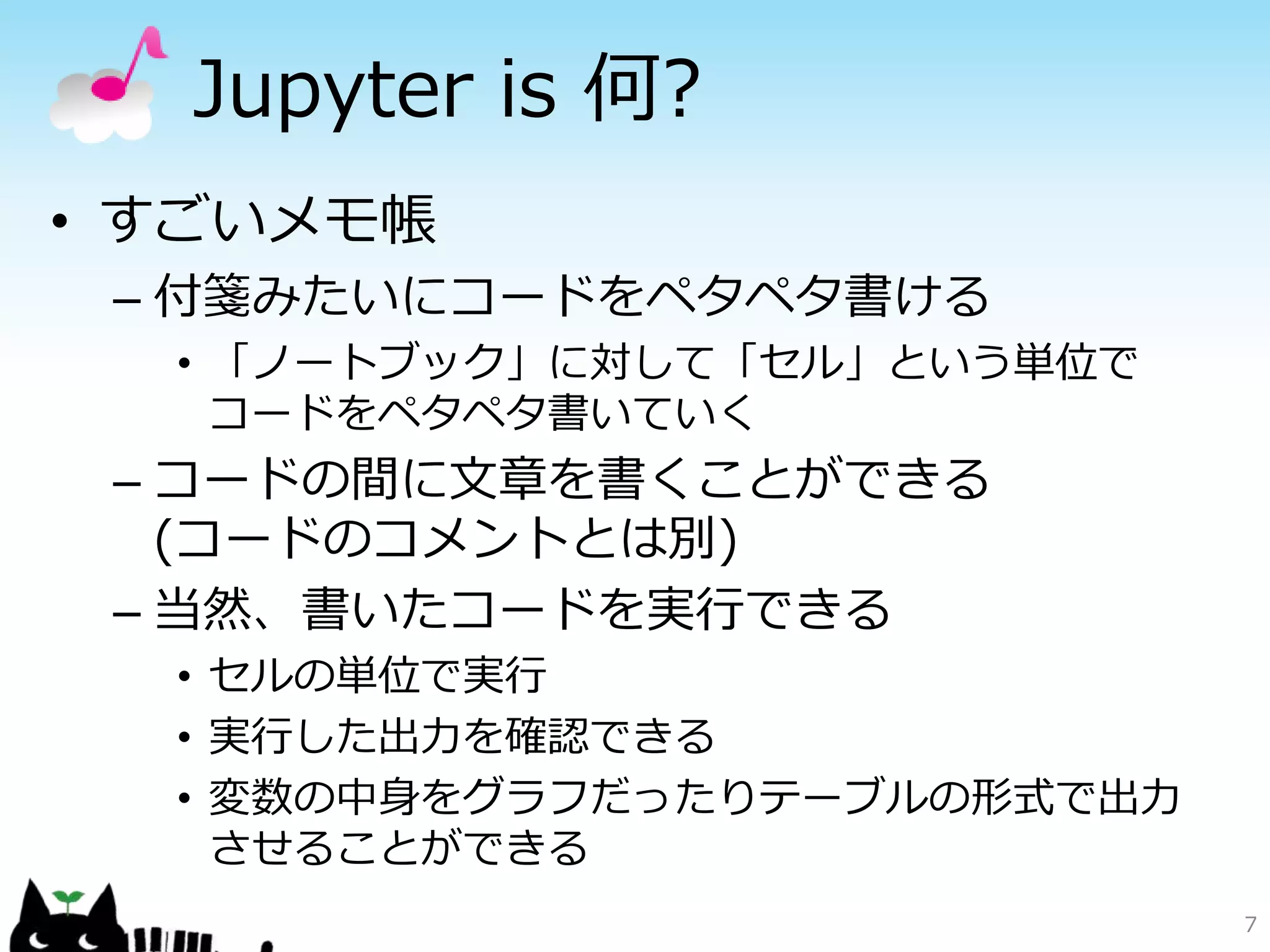 Jupyter is 何?
• すごいメモ帳
– 付箋みたいにコードをペタペタ書ける
• 「ノートブック」に対して「セル」という単位で
コードをペタペタ書いていく
– コードの間に文章を書くことができる
(コードのコメントとは別)
– 当然、書いたコードを実行できる
• セルの単位で実行
• 実行した出力を確認できる
• 変数の中身をグラフだったりテーブルの形式で出力
させることができる
7
 