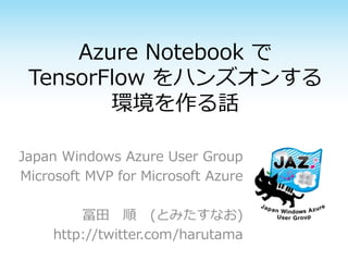 Azure Notebook で
TensorFlow をハンズオンする
環境を作る話
Japan Windows Azure User Group
Microsoft MVP for Microsoft Azure
冨田 順 (とみたすなお)
http://twitter.com/harutama
 