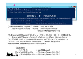 (1) PS-ActiveDirectoryDSݩ`ͥȤ`ɤ롣
Add-WindowsFeature -name ad-domain-services
CIncludeManagementTools
(2) Install-ADDSForestޥɥåȤǥɥᥤ󥳥ȥ``˘ɤ롣
Install-ADDSForest -CreateDnsDelegation:$false -DomainName
hpc2012r2.local -DomainNetbiosName HPC2012R2 -DomainMode
Win2012R2 -ForestMode Win2012R2 -InstallDns:$true -
NoRebootOnCompletion:$false -Force:$true

ɥᥤ : hpc2012.local
ɥᥤΙCܥ٥ : Windows Server 2012 R2
ե쥹ȤΙCܥ٥ : Windows Server 2012 R2
ߥ` PowerShell
Kurochin's Mind Control 50
 