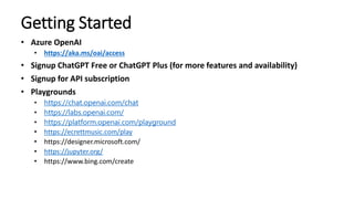 Getting Started
• Azure OpenAI
• https://aka.ms/oai/access
• Signup ChatGPT Free or ChatGPT Plus (for more features and availability)
• Signup for API subscription
• Playgrounds
• https://chat.openai.com/chat
• https://labs.openai.com/
• https://platform.openai.com/playground
• https://ecrettmusic.com/play
• https://designer.microsoft.com/
• https://jupyter.org/
• https://www.bing.com/create
 