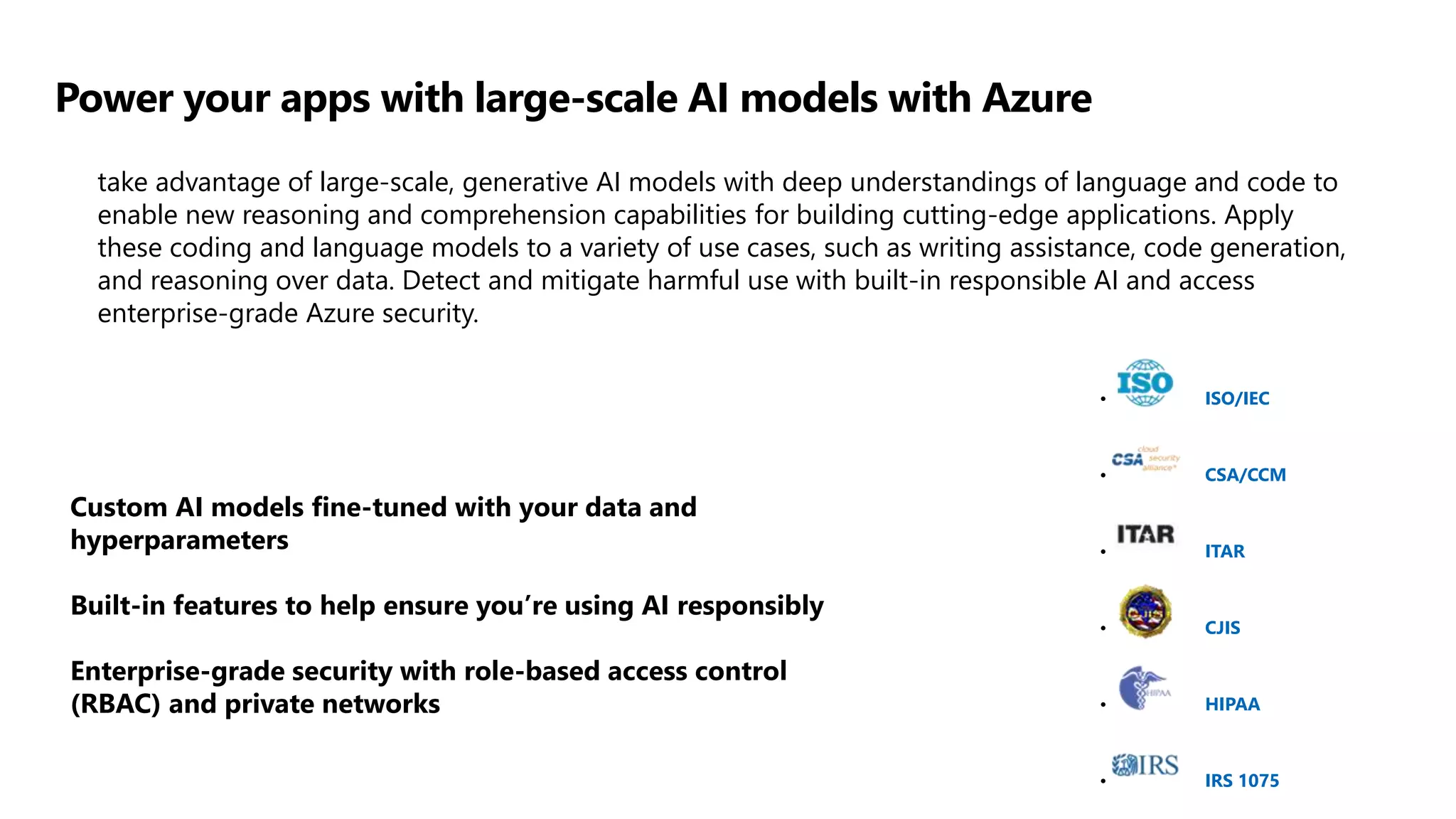 Power your apps with large-scale AI models with Azure
take advantage of large-scale, generative AI models with deep understandings of language and code to
enable new reasoning and comprehension capabilities for building cutting-edge applications. Apply
these coding and language models to a variety of use cases, such as writing assistance, code generation,
and reasoning over data. Detect and mitigate harmful use with built-in responsible AI and access
enterprise-grade Azure security.
Custom AI models fine-tuned with your data and
hyperparameters
Built-in features to help ensure you’re using AI responsibly
Enterprise-grade security with role-based access control
(RBAC) and private networks
• ISO/IEC
• CSA/CCM
• ITAR
• CJIS
• HIPAA
• IRS 1075
 