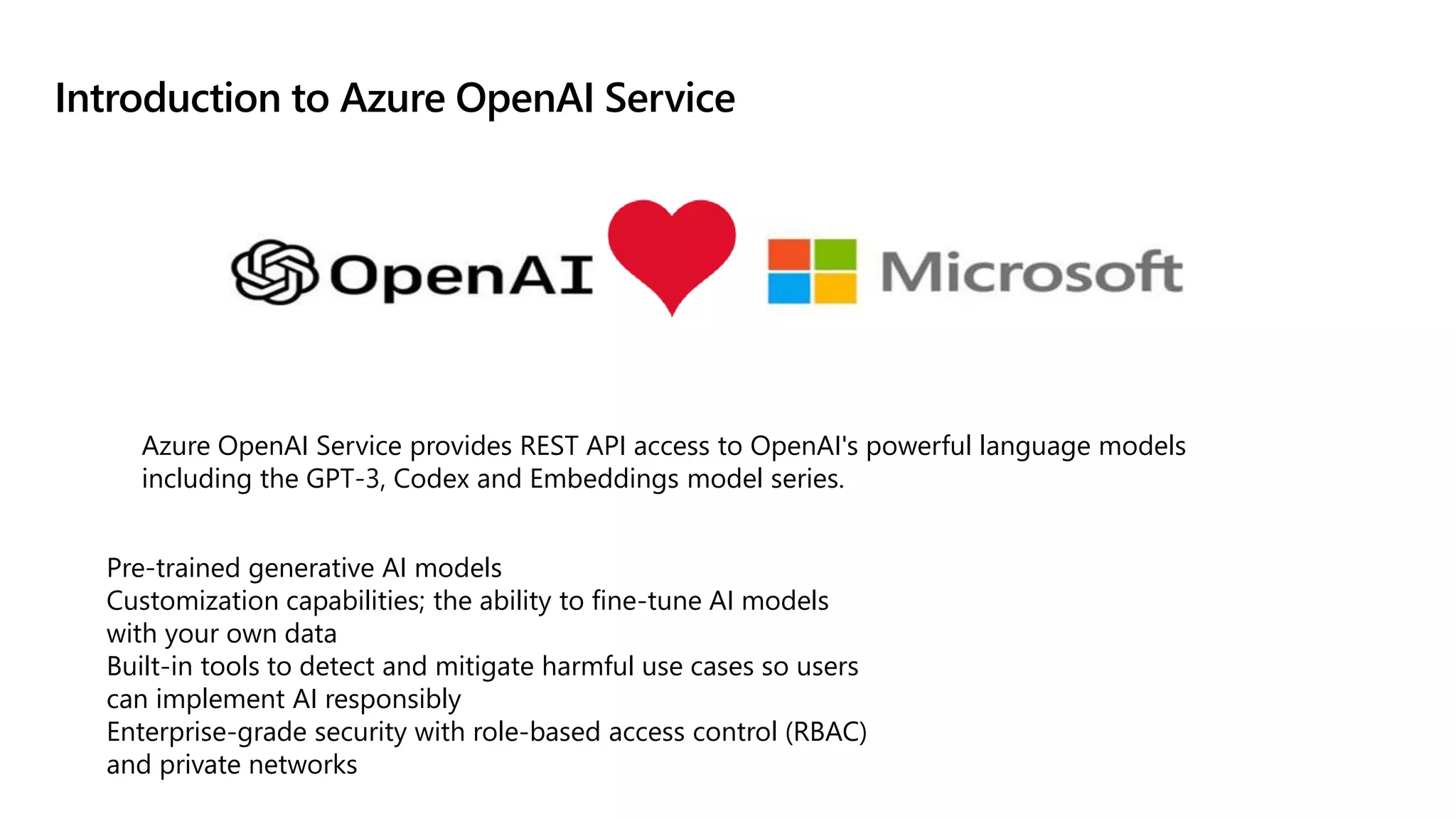 Introduction to Azure OpenAI Service
Pre-trained generative AI models
Customization capabilities; the ability to fine-tune AI models
with your own data
Built-in tools to detect and mitigate harmful use cases so users
can implement AI responsibly
Enterprise-grade security with role-based access control (RBAC)
and private networks
Azure OpenAI Service provides REST API access to OpenAI's powerful language models
including the GPT-3, Codex and Embeddings model series.
 