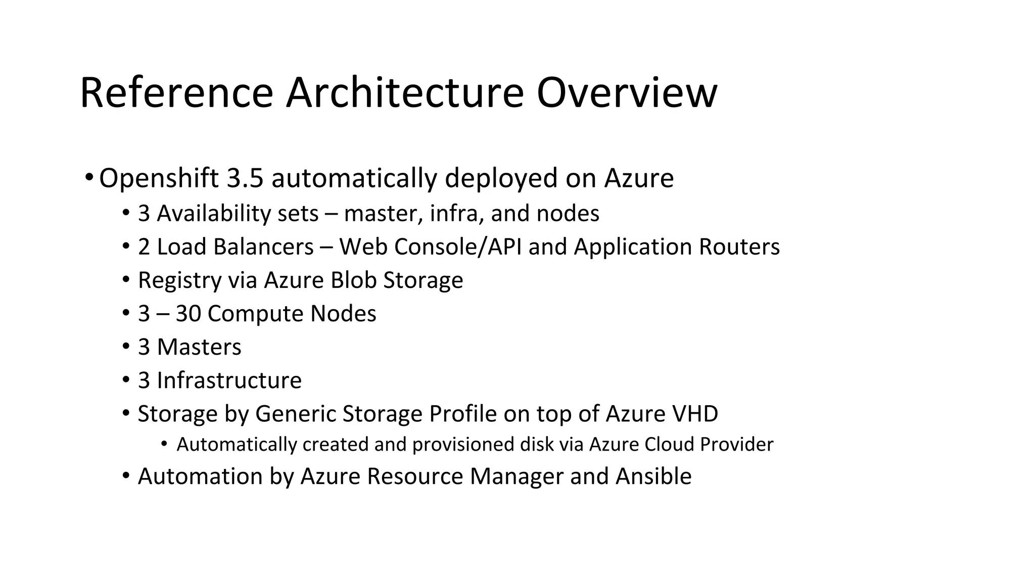 Reference Architecture Overview
•Openshift 3.5 automatically deployed on Azure
• 3 Availability sets – master, infra, and nodes
• 2 Load Balancers – Web Console/API and Application Routers
• Registry via Azure Blob Storage
• 3 – 30 Compute Nodes
• 3 Masters
• 3 Infrastructure
• Storage by Generic Storage Profile on top of Azure VHD
• Automatically created and provisioned disk via Azure Cloud Provider
• Automation by Azure Resource Manager and Ansible
 