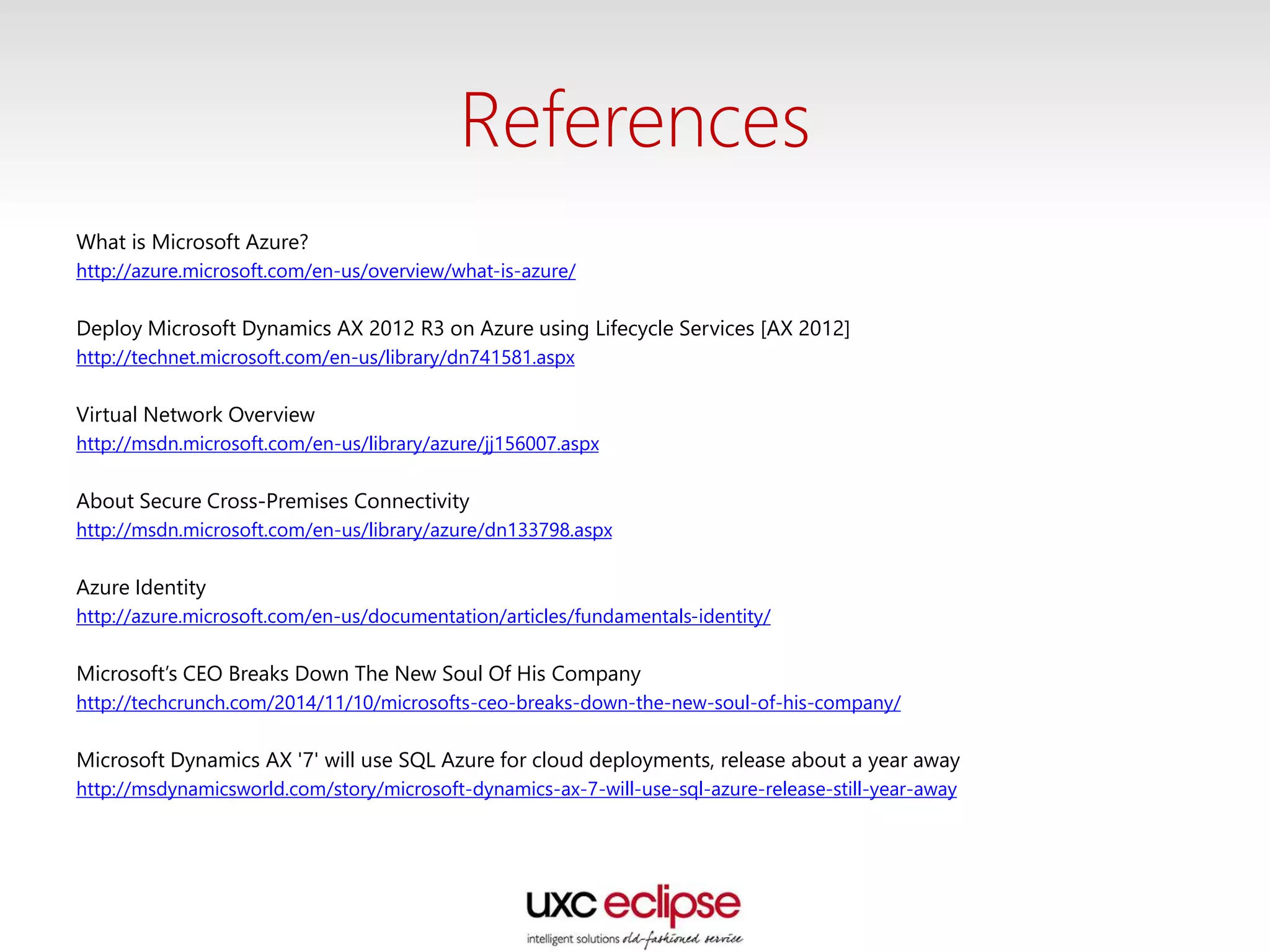 References
What is Microsoft Azure?
http://azure.microsoft.com/en-us/overview/what-is-azure/
Deploy Microsoft Dynamics AX 2012 R3 on Azure using Lifecycle Services [AX 2012]
http://technet.microsoft.com/en-us/library/dn741581.aspx
Virtual Network Overview
http://msdn.microsoft.com/en-us/library/azure/jj156007.aspx
About Secure Cross-Premises Connectivity
http://msdn.microsoft.com/en-us/library/azure/dn133798.aspx
Azure Identity
http://azure.microsoft.com/en-us/documentation/articles/fundamentals-identity/
Microsoft’s CEO Breaks Down The New Soul Of His Company
http://techcrunch.com/2014/11/10/microsofts-ceo-breaks-down-the-new-soul-of-his-company/
Microsoft Dynamics AX '7' will use SQL Azure for cloud deployments, release about a year away
http://msdynamicsworld.com/story/microsoft-dynamics-ax-7-will-use-sql-azure-release-still-year-away
 
