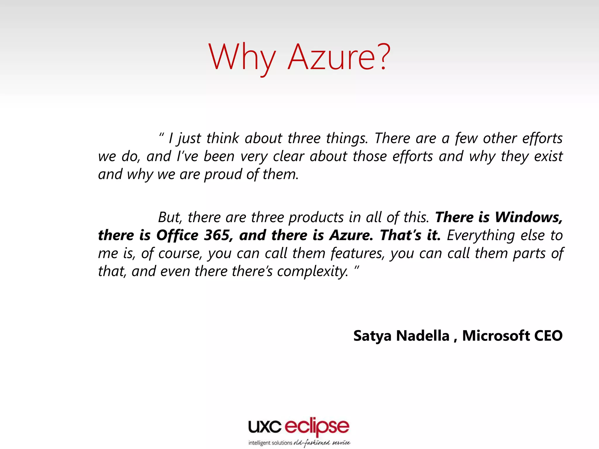 Why Azure?
“ I just think about three things. There are a few other efforts
we do, and I’ve been very clear about those efforts and why they exist
and why we are proud of them.
But, there are three products in all of this. There is Windows,
there is Office 365, and there is Azure. That’s it. Everything else to
me is, of course, you can call them features, you can call them parts of
that, and even there there’s complexity. ”
Satya Nadella , Microsoft CEO
 