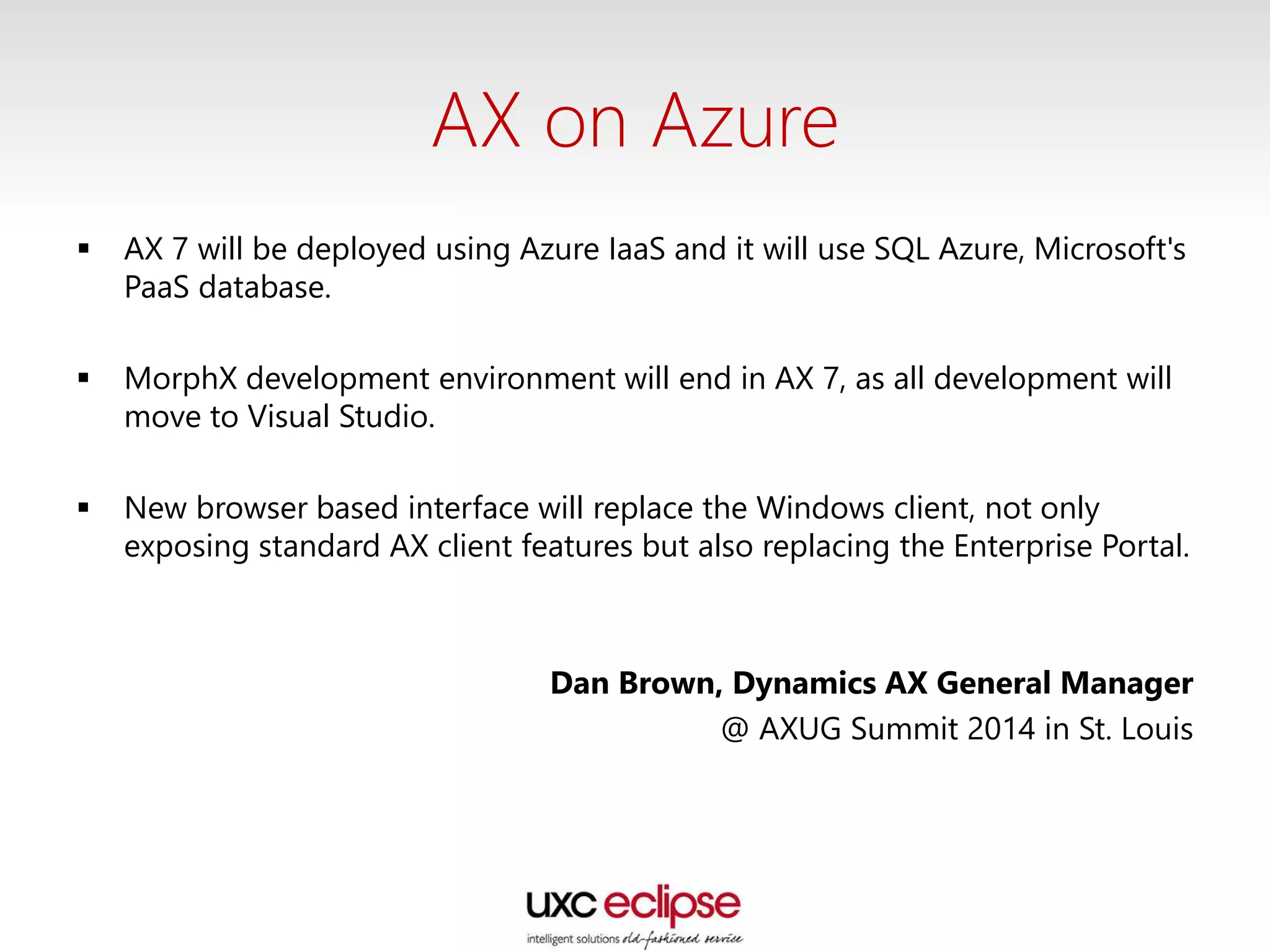 AX on Azure
 AX 7 will be deployed using Azure IaaS and it will use SQL Azure, Microsoft's
PaaS database.
 MorphX development environment will end in AX 7, as all development will
move to Visual Studio.
 New browser based interface will replace the Windows client, not only
exposing standard AX client features but also replacing the Enterprise Portal.
Dan Brown, Dynamics AX General Manager
@ AXUG Summit 2014 in St. Louis
 