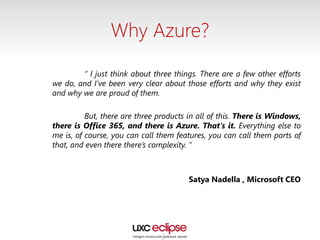 Why Azure?
“ I just think about three things. There are a few other efforts
we do, and I’ve been very clear about those efforts and why they exist
and why we are proud of them.
But, there are three products in all of this. There is Windows,
there is Office 365, and there is Azure. That’s it. Everything else to
me is, of course, you can call them features, you can call them parts of
that, and even there there’s complexity. ”
Satya Nadella , Microsoft CEO
 