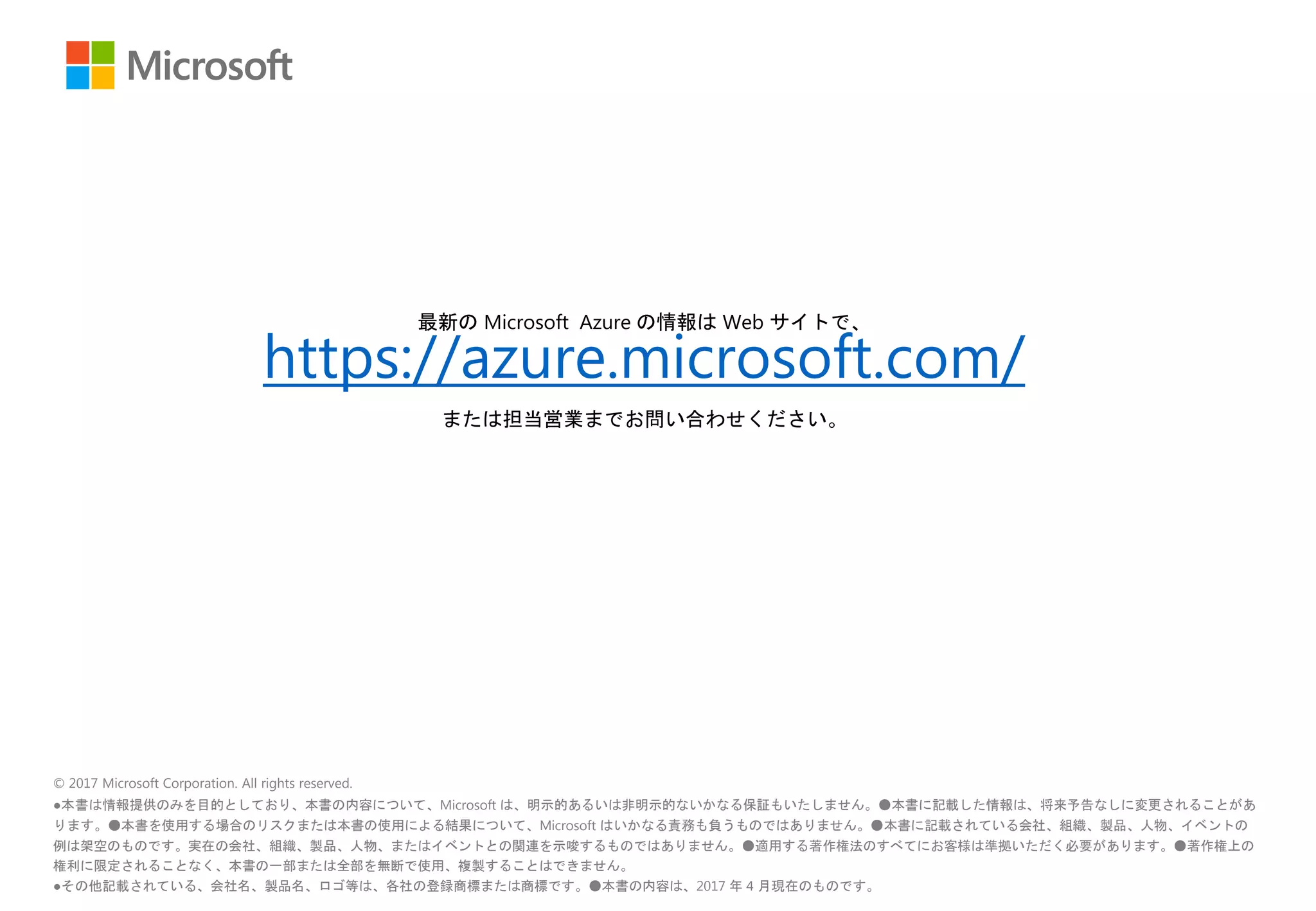 © 2017 Microsoft Corporation. All rights reserved.
●本書は情報提供のみを目的としており、本書の内容について、Microsoft は、明示的あるいは非明示的ないかなる保証もいたしません。●本書に記載した情報は、将来予告なしに変更されることがあ
ります。●本書を使用する場合のリスクまたは本書の使用による結果について、Microsoft はいかなる責務も負うものではありません。●本書に記載されている会社、組織、製品、人物、イベントの
例は架空のものです。実在の会社、組織、製品、人物、またはイベントとの関連を示唆するものではありません。●適用する著作権法のすべてにお客様は準拠いただく必要があります。●著作権上の
権利に限定されることなく、本書の一部または全部を無断で使用、複製することはできません。
●その他記載されている、会社名、製品名、ロゴ等は、各社の登録商標または商標です。●本書の内容は、2017 年 4 月現在のものです。
最新の Microsoft Azure の情報は Web サイトで、
https://azure.microsoft.com/
または担当営業までお問い合わせください。
 