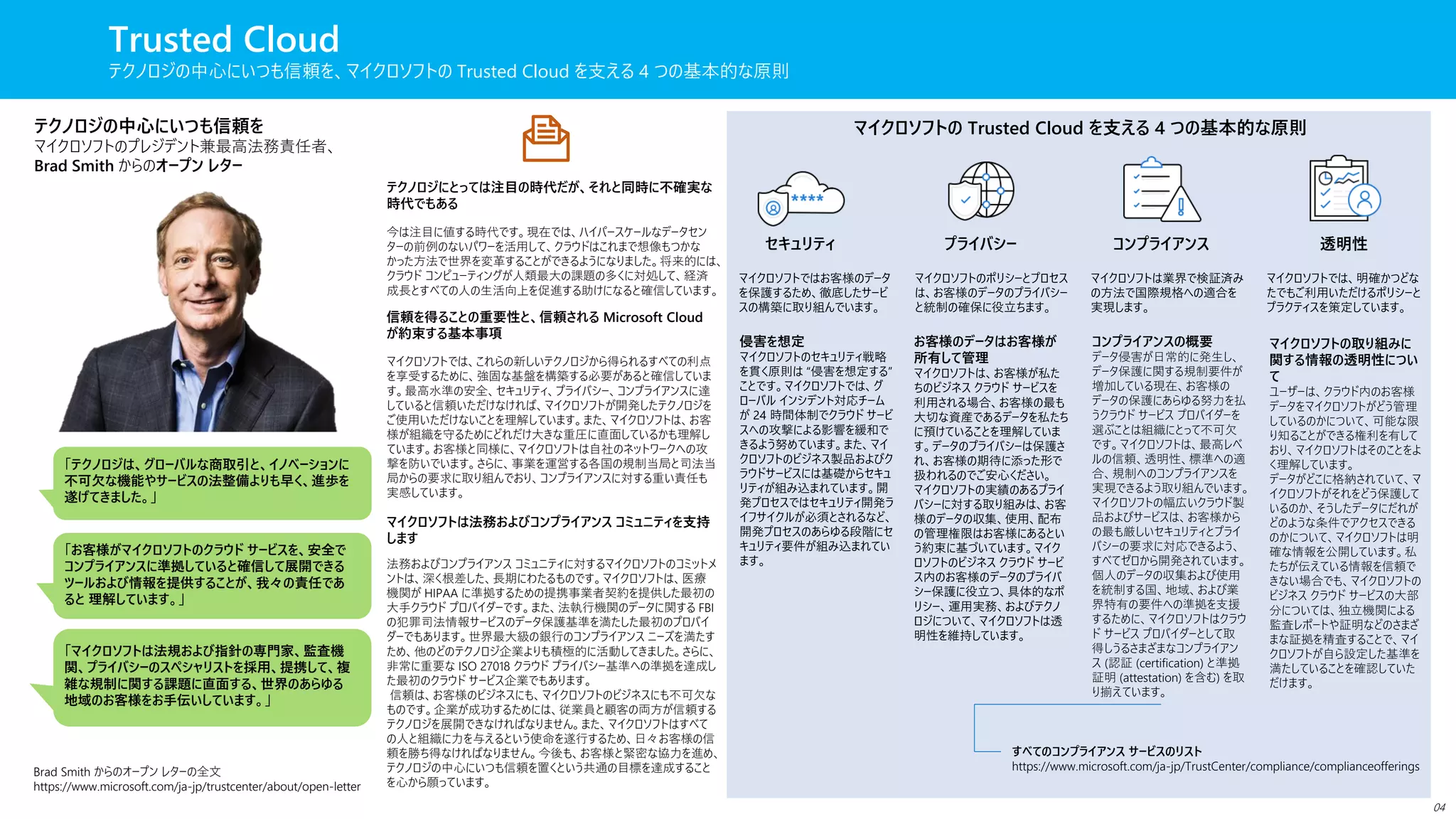 Trusted Cloud
テクノロジの中心にいつも信頼を、マイクロソフトの Trusted Cloud を支える 4 つの基本的な原則
テクノロジの中心にいつも信頼を
マイクロソフトのプレジデント兼最高法務責任者、
Brad Smith からのオープン レター
テクノロジにとっては注目の時代だが、それと同時に不確実な
時代でもある
信頼を得ることの重要性と、信頼される Microsoft Cloud
が約束する基本事項
マイクロソフトは法務およびコンプライアンス コミュニティを支持
します
今は注目に値する時代です。現在では、ハイパースケールなデータセン
ターの前例のないパワーを活用して、クラウドはこれまで想像もつかな
かった方法で世界を変革することができるようになりました。将来的には、
クラウド コンピューティングが人類最大の課題の多くに対処して、経済
成長とすべての人の生活向上を促進する助けになると確信しています。
マイクロソフトでは、これらの新しいテクノロジから得られるすべての利点
を享受するために、強固な基盤を構築する必要があると確信していま
す。最高水準の安全、セキュリティ、プライバシー、コンプライアンスに達
していると信頼いただけなければ、マイクロソフトが開発したテクノロジを
ご使用いただけないことを理解しています。また、マイクロソフトは、お客
様が組織を守るためにどれだけ大きな重圧に直面しているかも理解し
ています。お客様と同様に、マイクロソフトは自社のネットワークへの攻
撃を防いでいます。さらに、事業を運営する各国の規制当局と司法当
局からの要求に取り組んでおり、コンプライアンスに対する重い責任も
実感しています。
法務およびコンプライアンス コミュニティに対するマイクロソフトのコミットメ
ントは、深く根差した、長期にわたるものです。マイクロソフトは、医療
機関が HIPAA に準拠するための提携事業者契約を提供した最初の
大手クラウド プロバイダーです。また、法執行機関のデータに関する FBI
の犯罪司法情報サービスのデータ保護基準を満たした最初のプロバイ
ダーでもあります。世界最大級の銀行のコンプライアンス ニーズを満たす
ため、他のどのテクノロジ企業よりも積極的に活動してきました。さらに、
非常に重要な ISO 27018 クラウド プライバシー基準への準拠を達成し
た最初のクラウド サービス企業でもあります。
信頼は、お客様のビジネスにも、マイクロソフトのビジネスにも不可欠な
ものです。企業が成功するためには、従業員と顧客の両方が信頼する
テクノロジを展開できなければなりません。また、マイクロソフトはすべて
の人と組織に力を与えるという使命を遂行するため、日々お客様の信
頼を勝ち得なければなりません。今後も、お客様と緊密な協力を進め、
テクノロジの中心にいつも信頼を置くという共通の目標を達成すること
を心から願っています。
Brad Smith からのオープン レターの全文
https://www.microsoft.com/ja-jp/trustcenter/about/open-letter
「テクノロジは、グローバルな商取引と、イノベーションに
不可欠な機能やサービスの法整備よりも早く、進歩を
遂げてきました。」
「お客様がマイクロソフトのクラウド サービスを、安全で
コンプライアンスに準拠していると確信して展開できる
ツールおよび情報を提供することが、我々の責任であ
ると 理解しています。」
「マイクロソフトは法規および指針の専門家、監査機
関、プライバシーのスペシャリストを採用、提携して、複
雑な規制に関する課題に直面する、世界のあらゆる
地域のお客様をお手伝いしています。」
マイクロソフトの Trusted Cloud を支える 4 つの基本的な原則
セキュリティ プライバシー コンプライアンス 透明性
マイクロソフトではお客様のデータ
を保護するため、徹底したサービ
スの構築に取り組んでいます。
マイクロソフトのポリシーとプロセス
は、お客様のデータのプライバシー
と統制の確保に役立ちます。
マイクロソフトは業界で検証済み
の方法で国際規格への適合を
実現します。
マイクロソフトでは、明確かつどな
たでもご利用いただけるポリシーと
プラクティスを策定しています。
侵害を想定
マイクロソフトのセキュリティ戦略
を貫く原則は “侵害を想定する”
ことです。マイクロソフトでは、グ
ローバル インシデント対応チーム
が 24 時間体制でクラウド サービ
スへの攻撃による影響を緩和で
きるよう努めています。また、マイ
クロソフトのビジネス製品およびク
ラウドサービスには基礎からセキュ
リティが組み込まれています。開
発プロセスではセキュリティ開発ラ
イフサイクルが必須とされるなど、
開発プロセスのあらゆる段階にセ
キュリティ要件が組み込まれてい
ます。
お客様のデータはお客様が
所有して管理
マイクロソフトは、お客様が私た
ちのビジネス クラウド サービスを
利用される場合、お客様の最も
大切な資産であるデータを私たち
に預けていることを理解していま
す。データのプライバシーは保護さ
れ、お客様の期待に添った形で
扱われるのでご安心ください。
マイクロソフトの実績のあるプライ
バシーに対する取り組みは、お客
様のデータの収集、使用、配布
の管理権限はお客様にあるとい
う約束に基づいています。マイク
ロソフトのビジネス クラウド サービ
ス内のお客様のデータのプライバ
シー保護に役立つ、具体的なポ
リシー、運用実務、およびテクノ
ロジについて、マイクロソフトは透
明性を維持しています。
コンプライアンスの概要
データ侵害が日常的に発生し、
データ保護に関する規制要件が
増加している現在、お客様の
データの保護にあらゆる努力を払
うクラウド サービス プロバイダーを
選ぶことは組織にとって不可欠
です。マイクロソフトは、最高レベ
ルの信頼、透明性、標準への適
合、規制へのコンプライアンスを
実現できるよう取り組んでいます。
マイクロソフトの幅広いクラウド製
品およびサービスは、お客様から
の最も厳しいセキュリティとプライ
バシーの要求に対応できるよう、
すべてゼロから開発されています。
個人のデータの収集および使用
を統制する国、地域、および業
界特有の要件への準拠を支援
するために、マイクロソフトはクラウ
ド サービス プロバイダーとして取
得しうるさまざまなコンプライアン
ス (認証 (certification) と準拠
証明 (attestation) を含む) を取
り揃えています。
すべてのコンプライアンス サービスのリスト
https://www.microsoft.com/ja-jp/TrustCenter/compliance/complianceofferings
マイクロソフトの取り組みに
関する情報の透明性につい
て
ユーザーは、クラウド内のお客様
データをマイクロソフトがどう管理
しているのかについて、可能な限
り知ることができる権利を有して
おり、マイクロソフトはそのことをよ
く理解しています。
データがどこに格納されていて、マ
イクロソフトがそれをどう保護して
いるのか、そうしたデータにだれが
どのような条件でアクセスできる
のかについて、マイクロソフトは明
確な情報を公開しています。私
たちが伝えている情報を信頼で
きない場合でも、マイクロソフトの
ビジネス クラウド サービスの大部
分については、独立機関による
監査レポートや証明などのさまざ
まな証拠を精査することで、マイ
クロソフトが自ら設定した基準を
満たしていることを確認していた
だけます。
04
 
