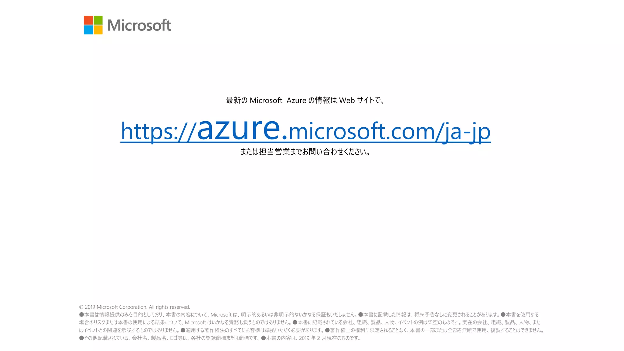 © 2019 Microsoft Corporation. All rights reserved.
●本書は情報提供のみを目的としており、本書の内容について、Microsoft は、明示的あるいは非明示的ないかなる保証もいたしません。●本書に記載した情報は、将来予告なしに変更されることがあります。●本書を使用する
場合のリスクまたは本書の使用による結果について、Microsoft はいかなる責務も負うものではありません。●本書に記載されている会社、組織、製品、人物、イベントの例は架空のものです。実在の会社、組織、製品、人物、また
はイベントとの関連を示唆するものではありません。●適用する著作権法のすべてにお客様は準拠いただく必要があります。●著作権上の権利に限定されることなく、本書の一部または全部を無断で使用、複製することはできません。
●その他記載されている、会社名、製品名、ロゴ等は、各社の登録商標または商標です。●本書の内容は、2019 年 2 月現在のものです。
最新の Microsoft Azure の情報は Web サイトで、
https://azure.microsoft.com/ja-jp
または担当営業までお問い合わせください。
 