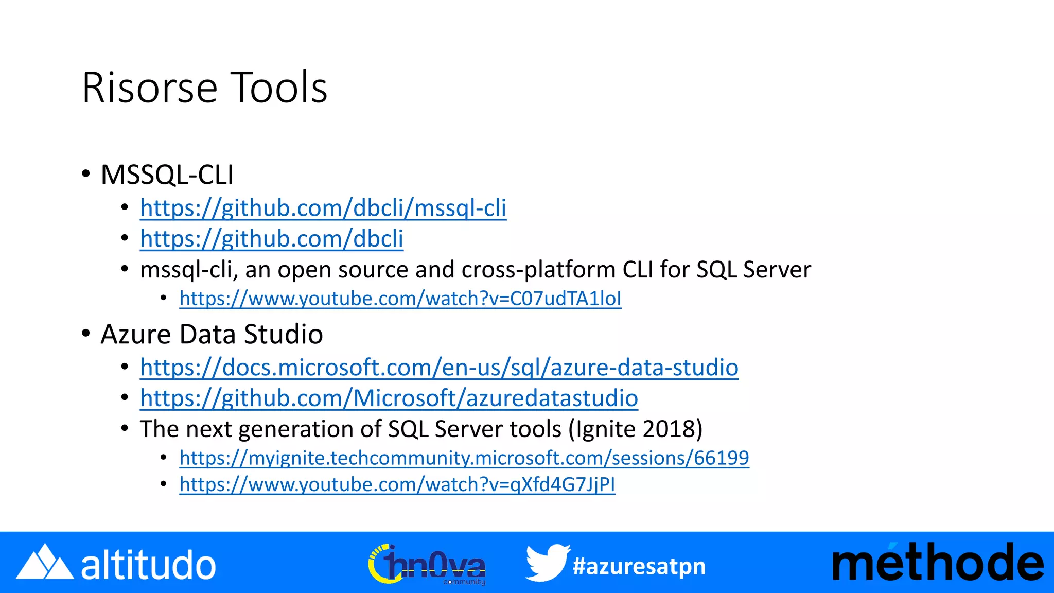 #azuresatpn
Risorse Tools
• MSSQL-CLI
• https://github.com/dbcli/mssql-cli
• https://github.com/dbcli
• mssql-cli, an open source and cross-platform CLI for SQL Server
• https://www.youtube.com/watch?v=C07udTA1loI
• Azure Data Studio
• https://docs.microsoft.com/en-us/sql/azure-data-studio
• https://github.com/Microsoft/azuredatastudio
• The next generation of SQL Server tools (Ignite 2018)
• https://myignite.techcommunity.microsoft.com/sessions/66199
• https://www.youtube.com/watch?v=qXfd4G7JjPI
 