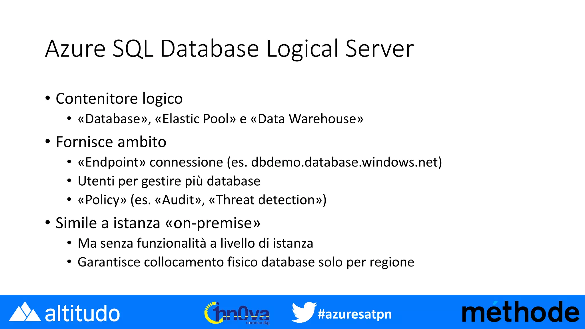 #azuresatpn
Azure SQL Database Logical Server
• Contenitore logico
• «Database», «Elastic Pool» e «Data Warehouse»
• Fornisce ambito
• «Endpoint» connessione (es. dbdemo.database.windows.net)
• Utenti per gestire più database
• «Policy» (es. «Audit», «Threat detection»)
• Simile a istanza «on-premise»
• Ma senza funzionalità a livello di istanza
• Garantisce collocamento fisico database solo per regione
 