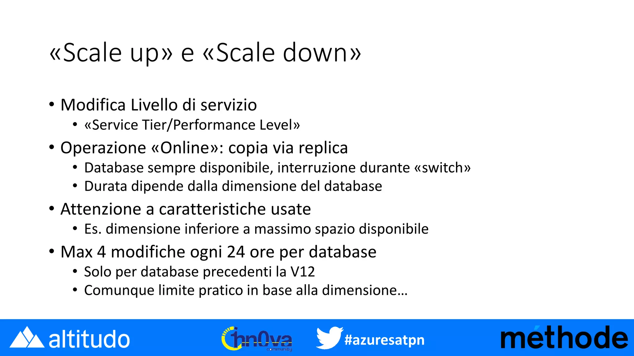 #azuresatpn
«Scale up» e «Scale down»
• Modifica Livello di servizio
• «Service Tier/Performance Level»
• Operazione «Online»: copia via replica
• Database sempre disponibile, interruzione durante «switch»
• Durata dipende dalla dimensione del database
• Attenzione a caratteristiche usate
• Es. dimensione inferiore a massimo spazio disponibile
• Max 4 modifiche ogni 24 ore per database
• Solo per database precedenti la V12
• Comunque limite pratico in base alla dimensione…
 