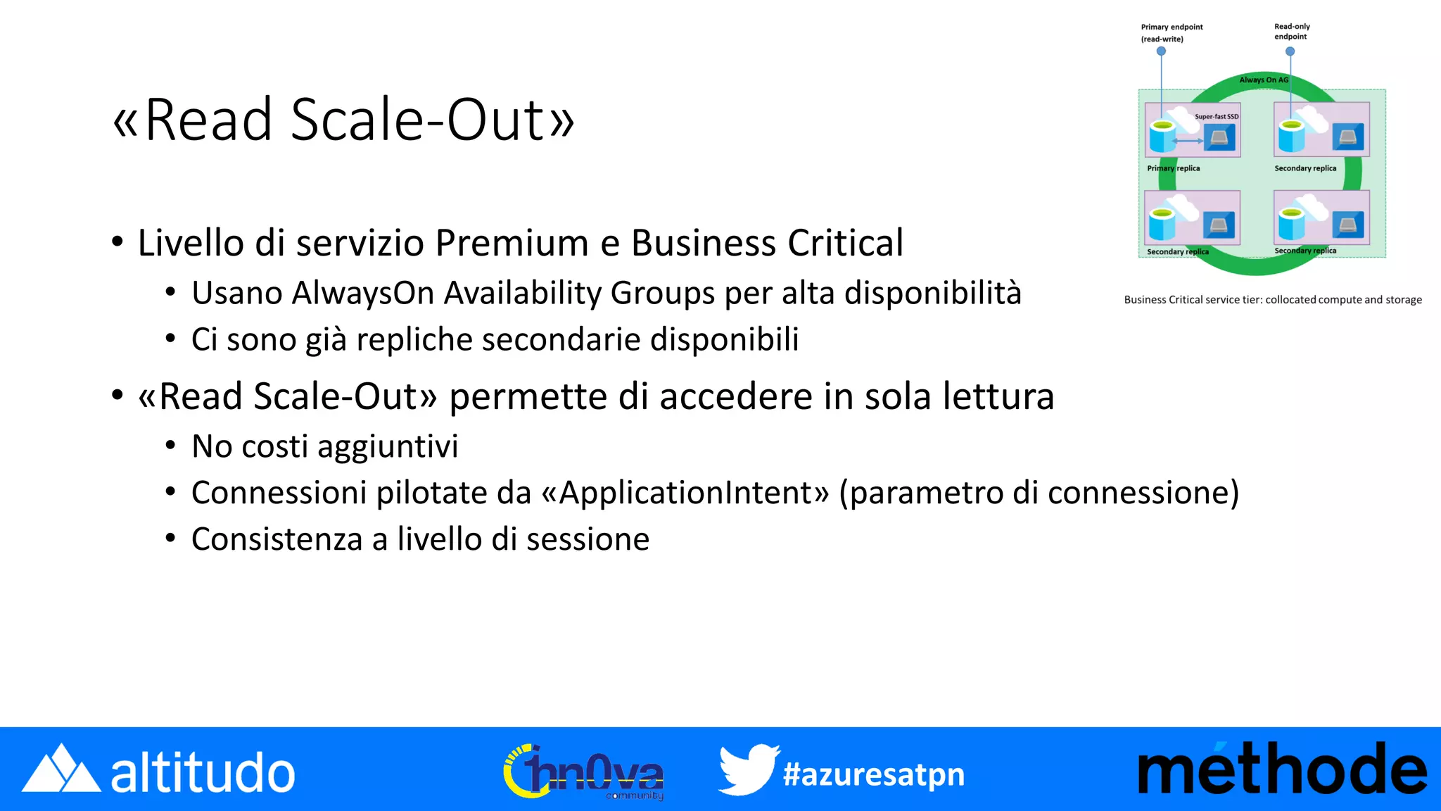 #azuresatpn
«Read Scale-Out»
• Livello di servizio Premium e Business Critical
• Usano AlwaysOn Availability Groups per alta disponibilità
• Ci sono già repliche secondarie disponibili
• «Read Scale-Out» permette di accedere in sola lettura
• No costi aggiuntivi
• Connessioni pilotate da «ApplicationIntent» (parametro di connessione)
• Consistenza a livello di sessione
 