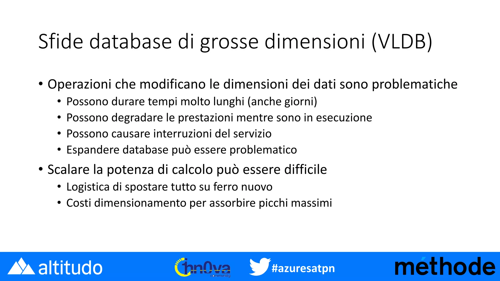 #azuresatpn
Sfide database di grosse dimensioni (VLDB)
• Operazioni che modificano le dimensioni dei dati sono problematiche
• Possono durare tempi molto lunghi (anche giorni)
• Possono degradare le prestazioni mentre sono in esecuzione
• Possono causare interruzioni del servizio
• Espandere database può essere problematico
• Scalare la potenza di calcolo può essere difficile
• Logistica di spostare tutto su ferro nuovo
• Costi dimensionamento per assorbire picchi massimi
 