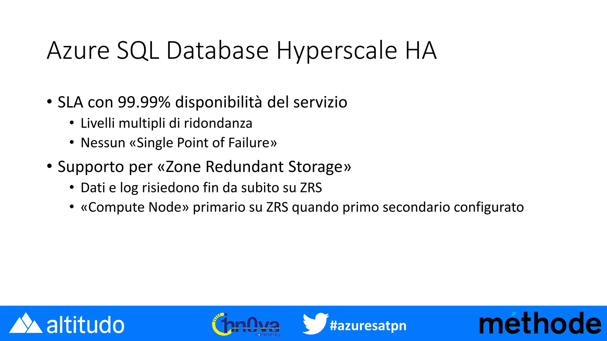 #azuresatpn
Azure SQL Database Hyperscale HA
• SLA con 99.99% disponibilità del servizio
• Livelli multipli di ridondanza
• Nessun «Single Point of Failure»
• Supporto per «Zone Redundant Storage»
• Dati e log risiedono fin da subito su ZRS
• «Compute Node» primario su ZRS quando primo secondario configurato
 