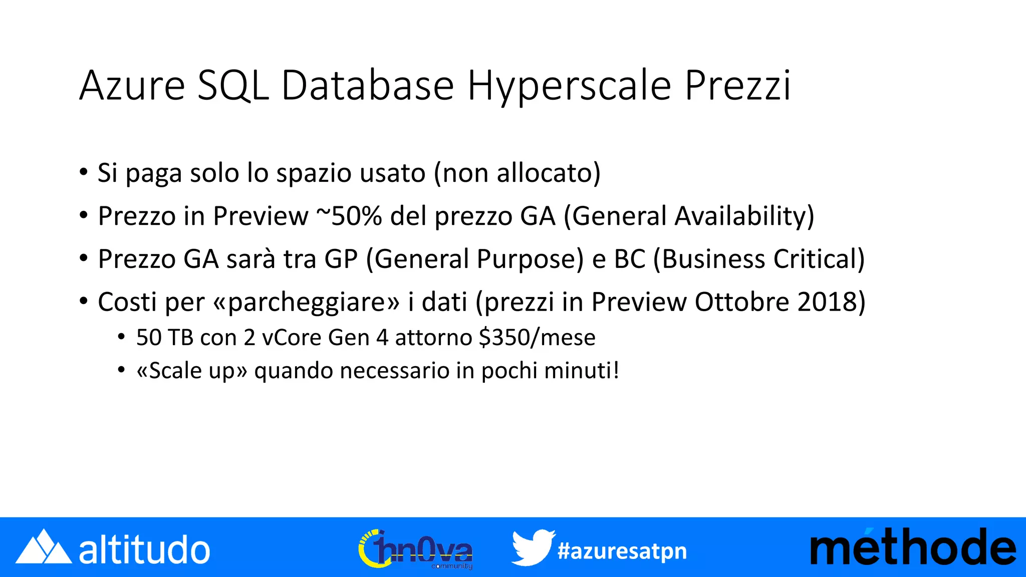 #azuresatpn
Azure SQL Database Hyperscale Prezzi
• Si paga solo lo spazio usato (non allocato)
• Prezzo in Preview ~50% del prezzo GA (General Availability)
• Prezzo GA sarà tra GP (General Purpose) e BC (Business Critical)
• Costi per «parcheggiare» i dati (prezzi in Preview Ottobre 2018)
• 50 TB con 2 vCore Gen 4 attorno $350/mese
• «Scale up» quando necessario in pochi minuti!
 
