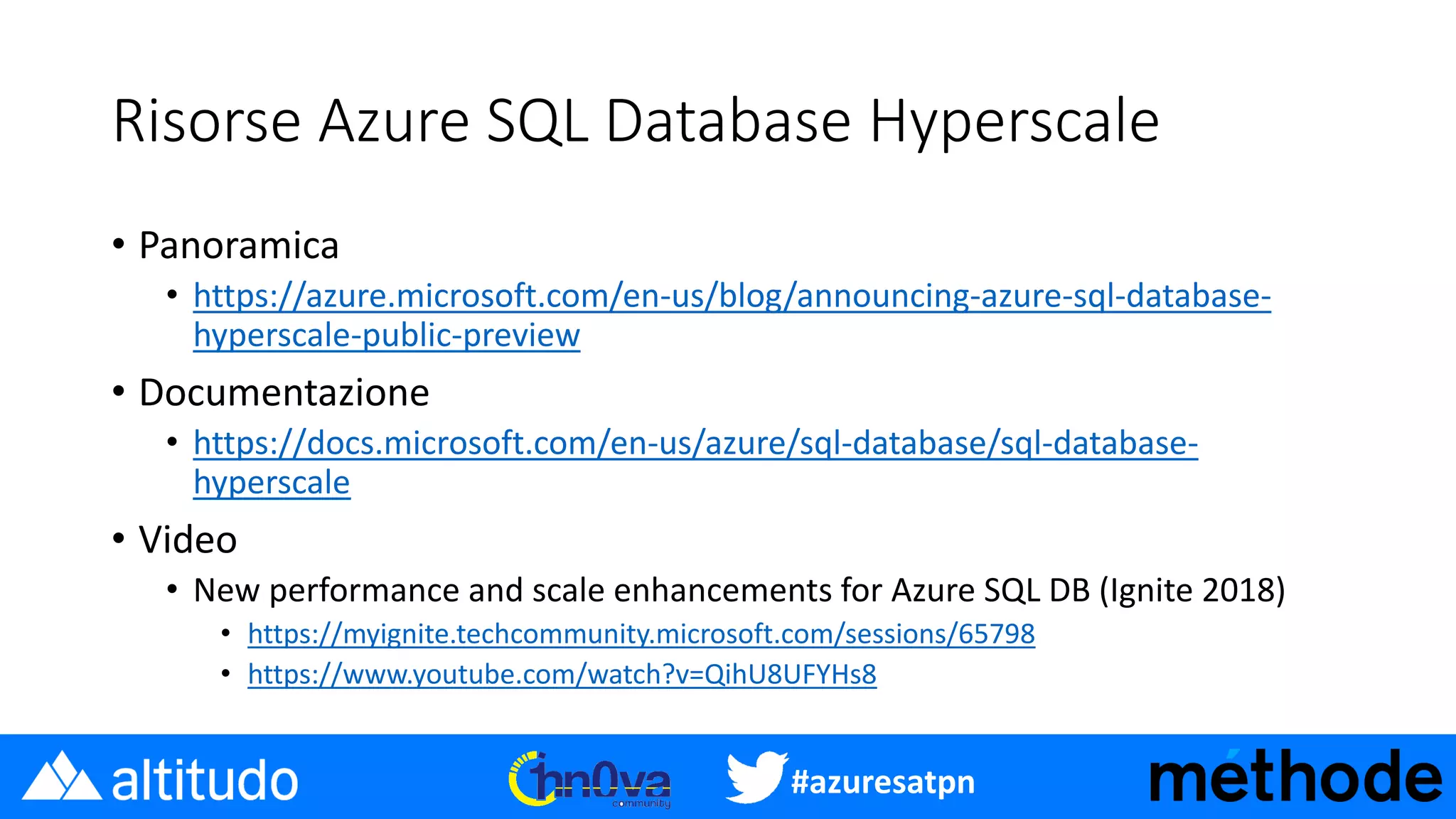 #azuresatpn
Risorse Azure SQL Database Hyperscale
• Panoramica
• https://azure.microsoft.com/en-us/blog/announcing-azure-sql-database-
hyperscale-public-preview
• Documentazione
• https://docs.microsoft.com/en-us/azure/sql-database/sql-database-
hyperscale
• Video
• New performance and scale enhancements for Azure SQL DB (Ignite 2018)
• https://myignite.techcommunity.microsoft.com/sessions/65798
• https://www.youtube.com/watch?v=QihU8UFYHs8
 