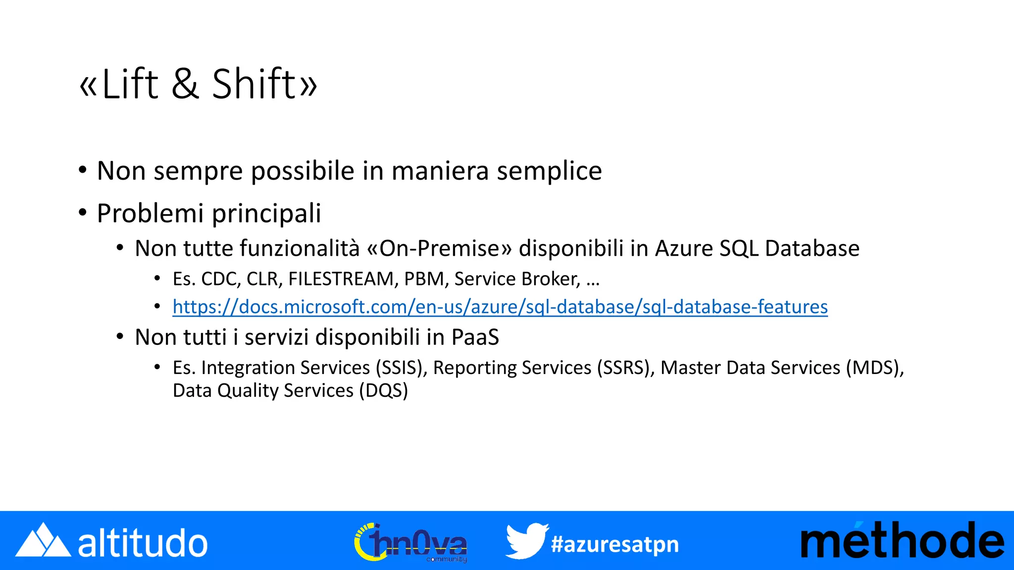 #azuresatpn
«Lift & Shift»
• Non sempre possibile in maniera semplice
• Problemi principali
• Non tutte funzionalità «On-Premise» disponibili in Azure SQL Database
• Es. CDC, CLR, FILESTREAM, PBM, Service Broker, …
• https://docs.microsoft.com/en-us/azure/sql-database/sql-database-features
• Non tutti i servizi disponibili in PaaS
• Es. Integration Services (SSIS), Reporting Services (SSRS), Master Data Services (MDS),
Data Quality Services (DQS)
 