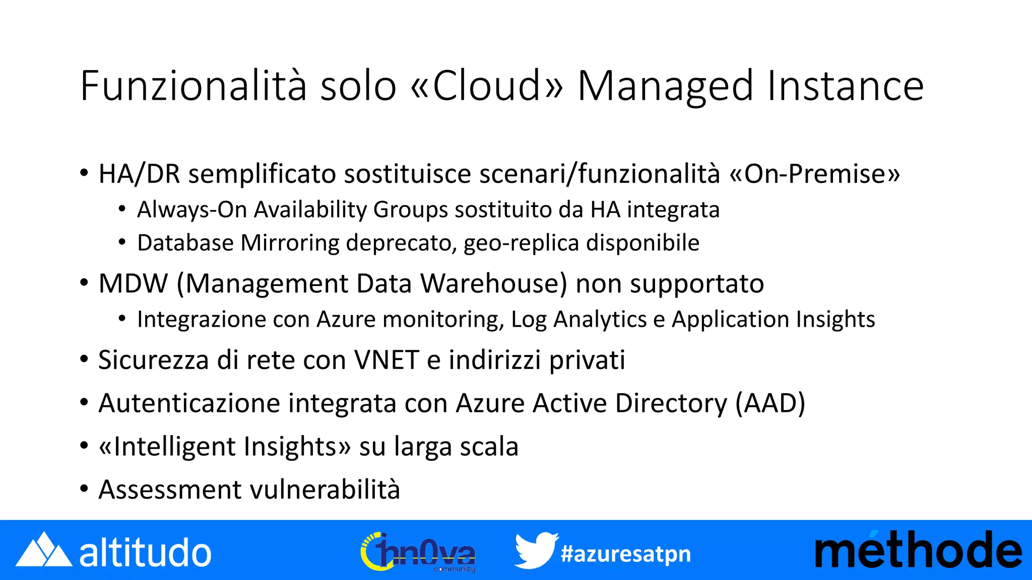 #azuresatpn
Funzionalità solo «Cloud» Managed Instance
• HA/DR semplificato sostituisce scenari/funzionalità «On-Premise»
• Always-On Availability Groups sostituito da HA integrata
• Database Mirroring deprecato, geo-replica disponibile
• MDW (Management Data Warehouse) non supportato
• Integrazione con Azure monitoring, Log Analytics e Application Insights
• Sicurezza di rete con VNET e indirizzi privati
• Autenticazione integrata con Azure Active Directory (AAD)
• «Intelligent Insights» su larga scala
• Assessment vulnerabilità
 