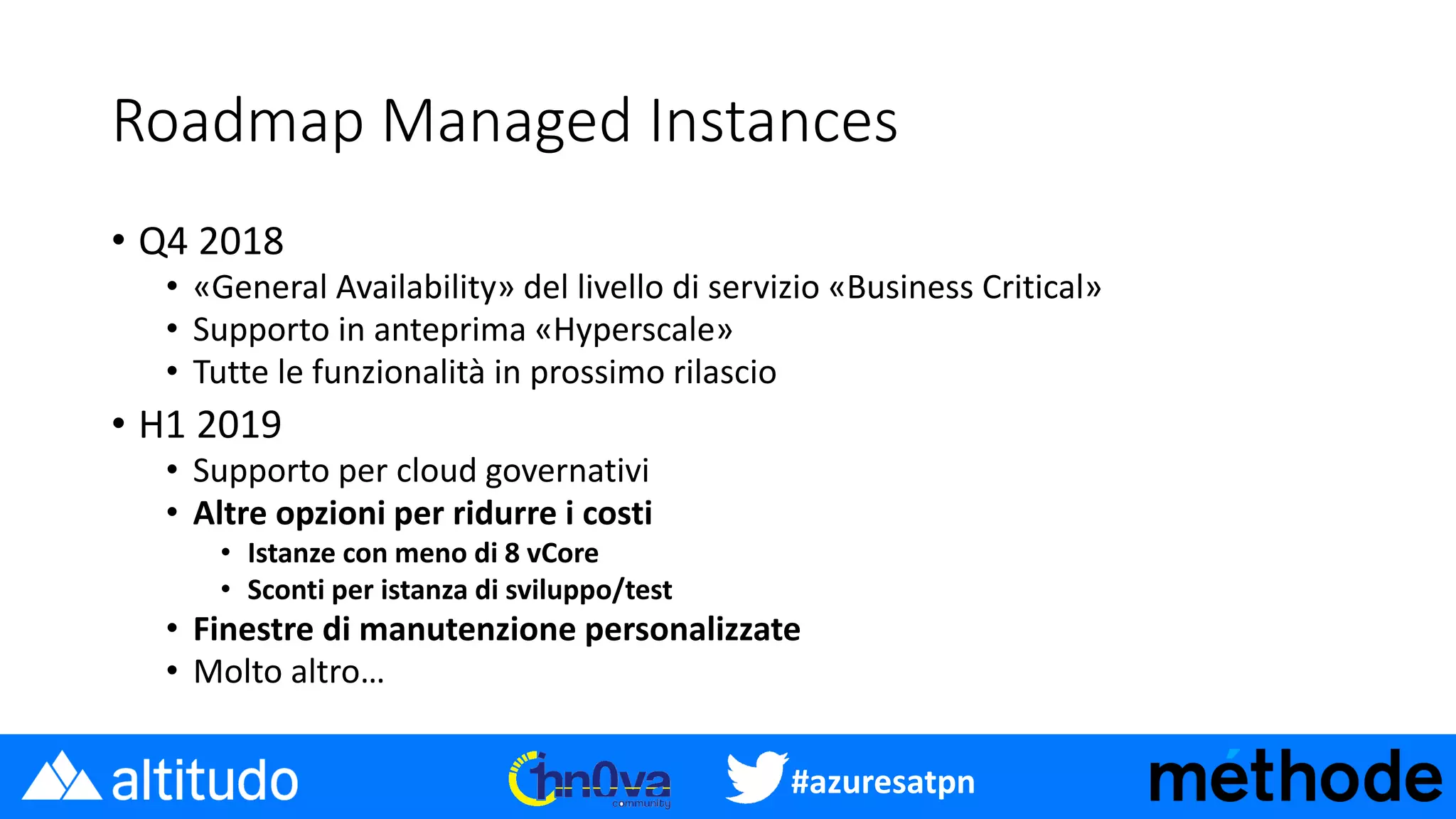 #azuresatpn
Roadmap Managed Instances
• Q4 2018
• «General Availability» del livello di servizio «Business Critical»
• Supporto in anteprima «Hyperscale»
• Tutte le funzionalità in prossimo rilascio
• H1 2019
• Supporto per cloud governativi
• Altre opzioni per ridurre i costi
• Istanze con meno di 8 vCore
• Sconti per istanza di sviluppo/test
• Finestre di manutenzione personalizzate
• Molto altro…
 