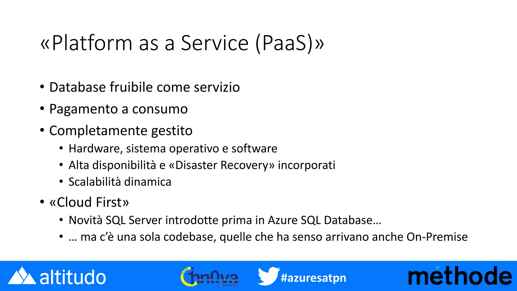 #azuresatpn
«Platform as a Service (PaaS)»
• Database fruibile come servizio
• Pagamento a consumo
• Completamente gestito
• Hardware, sistema operativo e software
• Alta disponibilità e «Disaster Recovery» incorporati
• Scalabilità dinamica
• «Cloud First»
• Novità SQL Server introdotte prima in Azure SQL Database…
• … ma c’è una sola codebase, quelle che ha senso arrivano anche On-Premise
 
