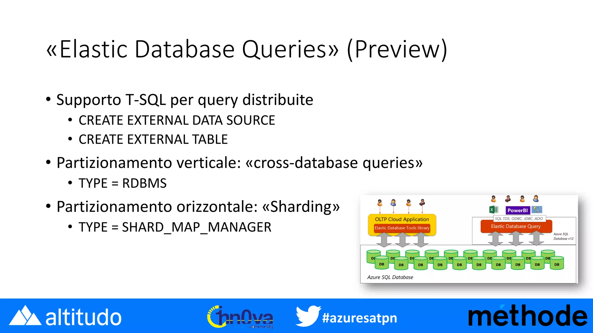 #azuresatpn
«Elastic Database Queries» (Preview)
• Supporto T-SQL per query distribuite
• CREATE EXTERNAL DATA SOURCE
• CREATE EXTERNAL TABLE
• Partizionamento verticale: «cross-database queries»
• TYPE = RDBMS
• Partizionamento orizzontale: «Sharding»
• TYPE = SHARD_MAP_MANAGER
 