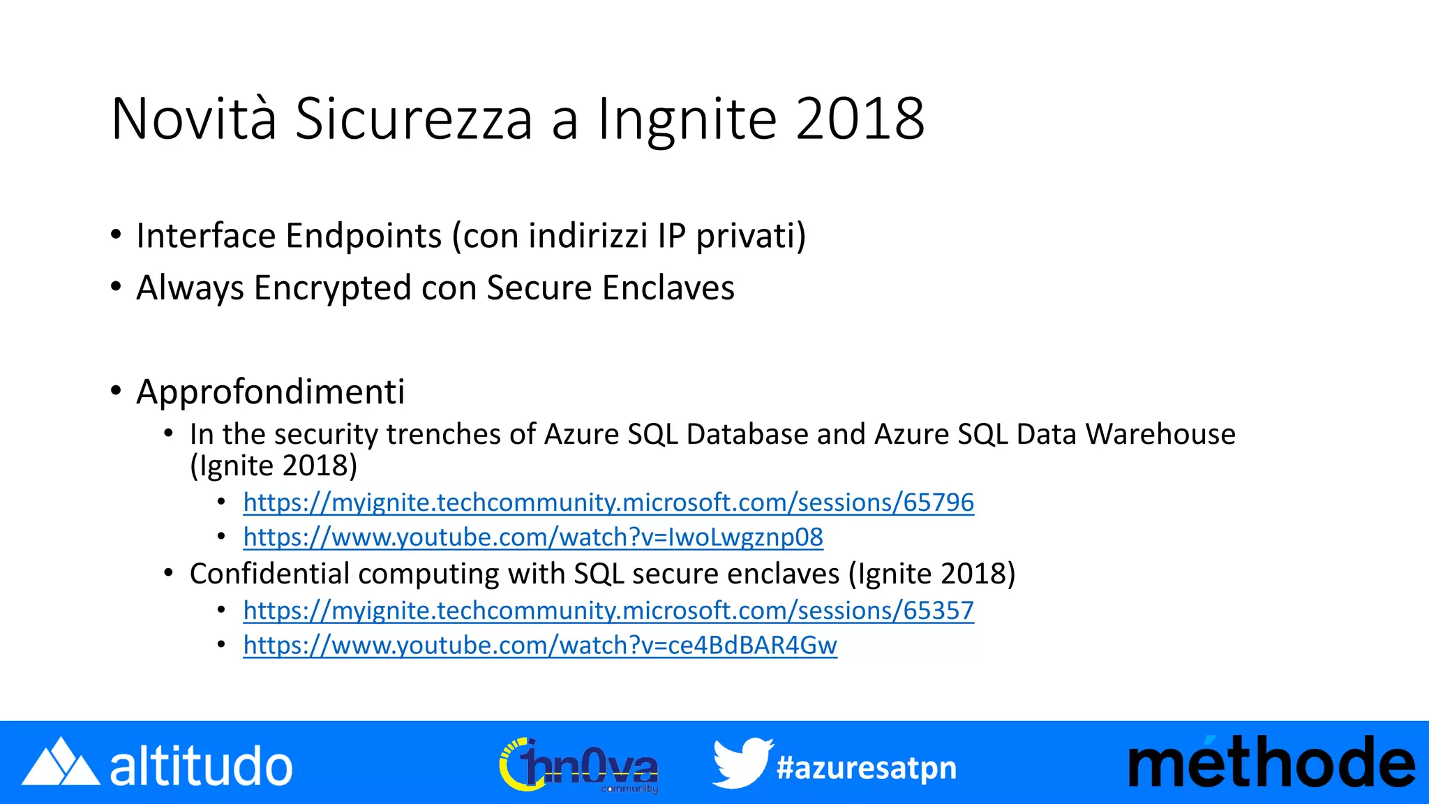 #azuresatpn
Novità Sicurezza a Ingnite 2018
• Interface Endpoints (con indirizzi IP privati)
• Always Encrypted con Secure Enclaves
• Approfondimenti
• In the security trenches of Azure SQL Database and Azure SQL Data Warehouse
(Ignite 2018)
• https://myignite.techcommunity.microsoft.com/sessions/65796
• https://www.youtube.com/watch?v=IwoLwgznp08
• Confidential computing with SQL secure enclaves (Ignite 2018)
• https://myignite.techcommunity.microsoft.com/sessions/65357
• https://www.youtube.com/watch?v=ce4BdBAR4Gw
 