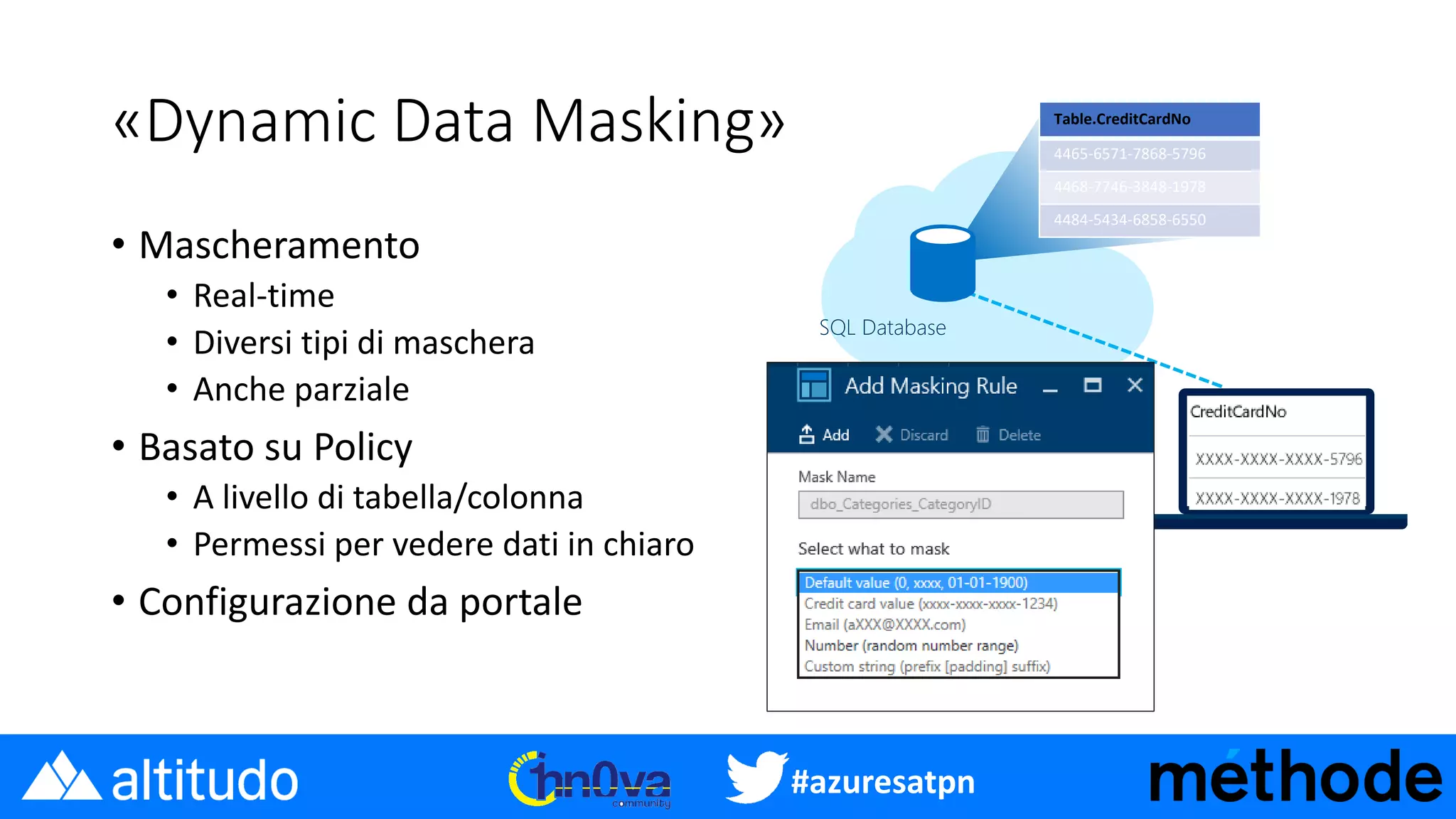 #azuresatpn
«Dynamic Data Masking»
• Mascheramento
• Real-time
• Diversi tipi di maschera
• Anche parziale
• Basato su Policy
• A livello di tabella/colonna
• Permessi per vedere dati in chiaro
• Configurazione da portale
SQL Database
Table.CreditCardNo
4465-6571-7868-5796
4468-7746-3848-1978
4484-5434-6858-6550
 