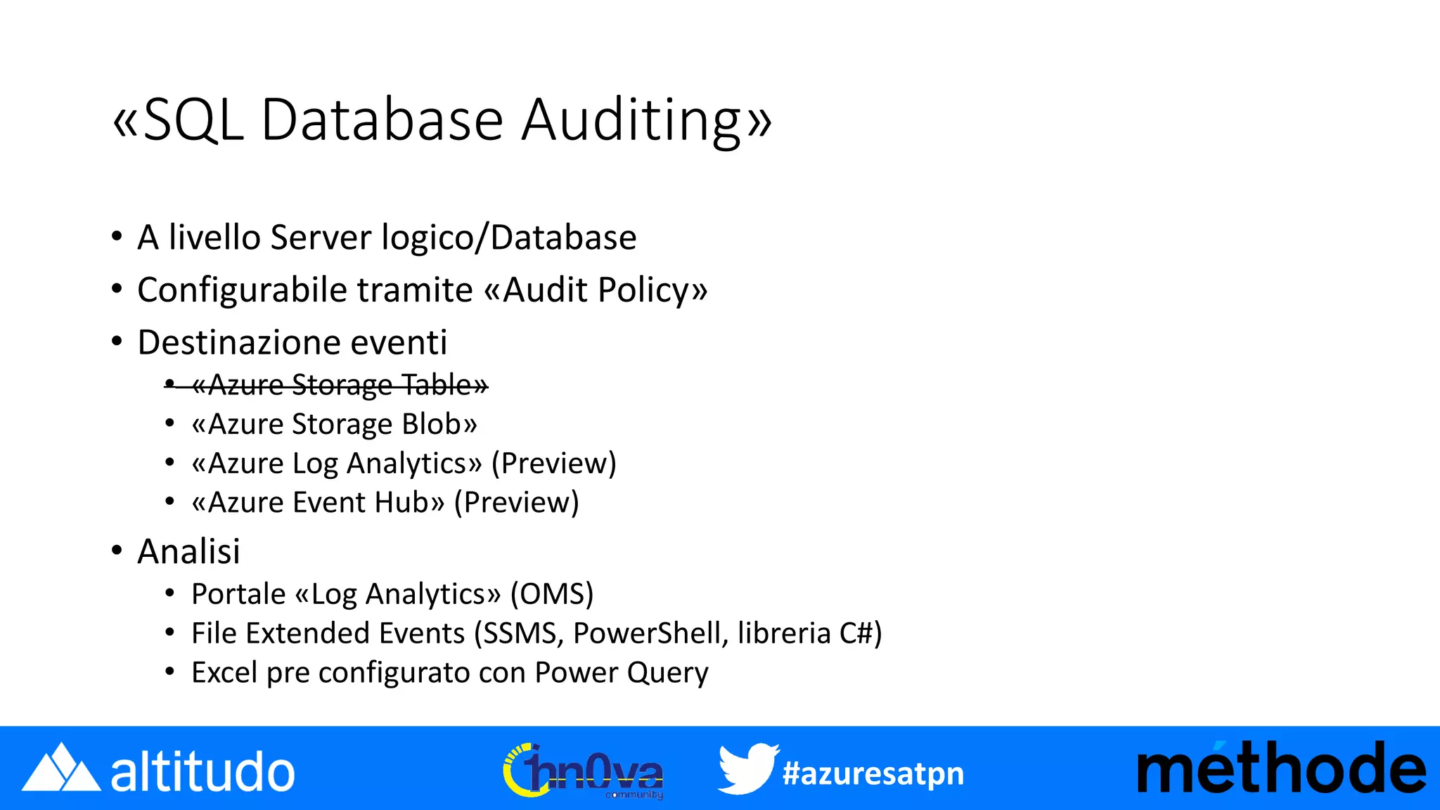 #azuresatpn
«SQL Database Auditing»
• A livello Server logico/Database
• Configurabile tramite «Audit Policy»
• Destinazione eventi
• «Azure Storage Table»
• «Azure Storage Blob»
• «Azure Log Analytics» (Preview)
• «Azure Event Hub» (Preview)
• Analisi
• Portale «Log Analytics» (OMS)
• File Extended Events (SSMS, PowerShell, libreria C#)
• Excel pre configurato con Power Query
 