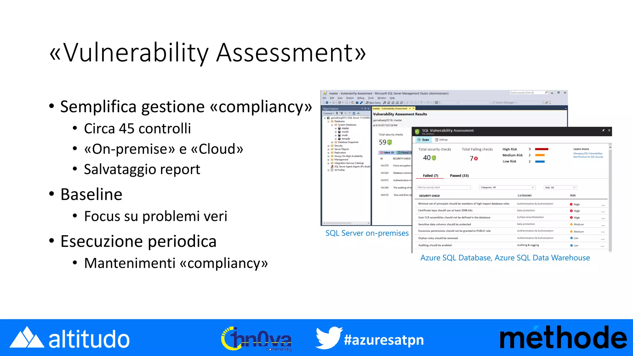 #azuresatpn
«Vulnerability Assessment»
• Semplifica gestione «compliancy»
• Circa 45 controlli
• «On-premise» e «Cloud»
• Salvataggio report
• Baseline
• Focus su problemi veri
• Esecuzione periodica
• Mantenimenti «compliancy»
SQL Server on-premises
Azure SQL Database, Azure SQL Data Warehouse
 