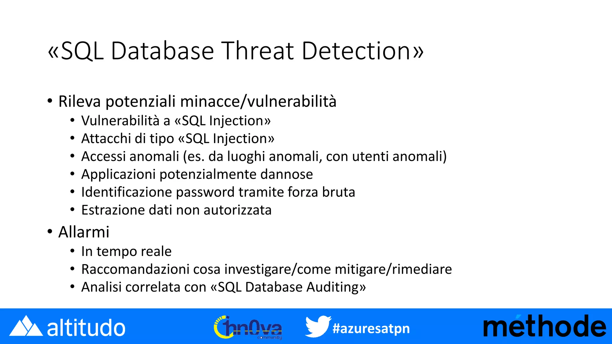 #azuresatpn
«SQL Database Threat Detection»
• Rileva potenziali minacce/vulnerabilità
• Vulnerabilità a «SQL Injection»
• Attacchi di tipo «SQL Injection»
• Accessi anomali (es. da luoghi anomali, con utenti anomali)
• Applicazioni potenzialmente dannose
• Identificazione password tramite forza bruta
• Estrazione dati non autorizzata
• Allarmi
• In tempo reale
• Raccomandazioni cosa investigare/come mitigare/rimediare
• Analisi correlata con «SQL Database Auditing»
 