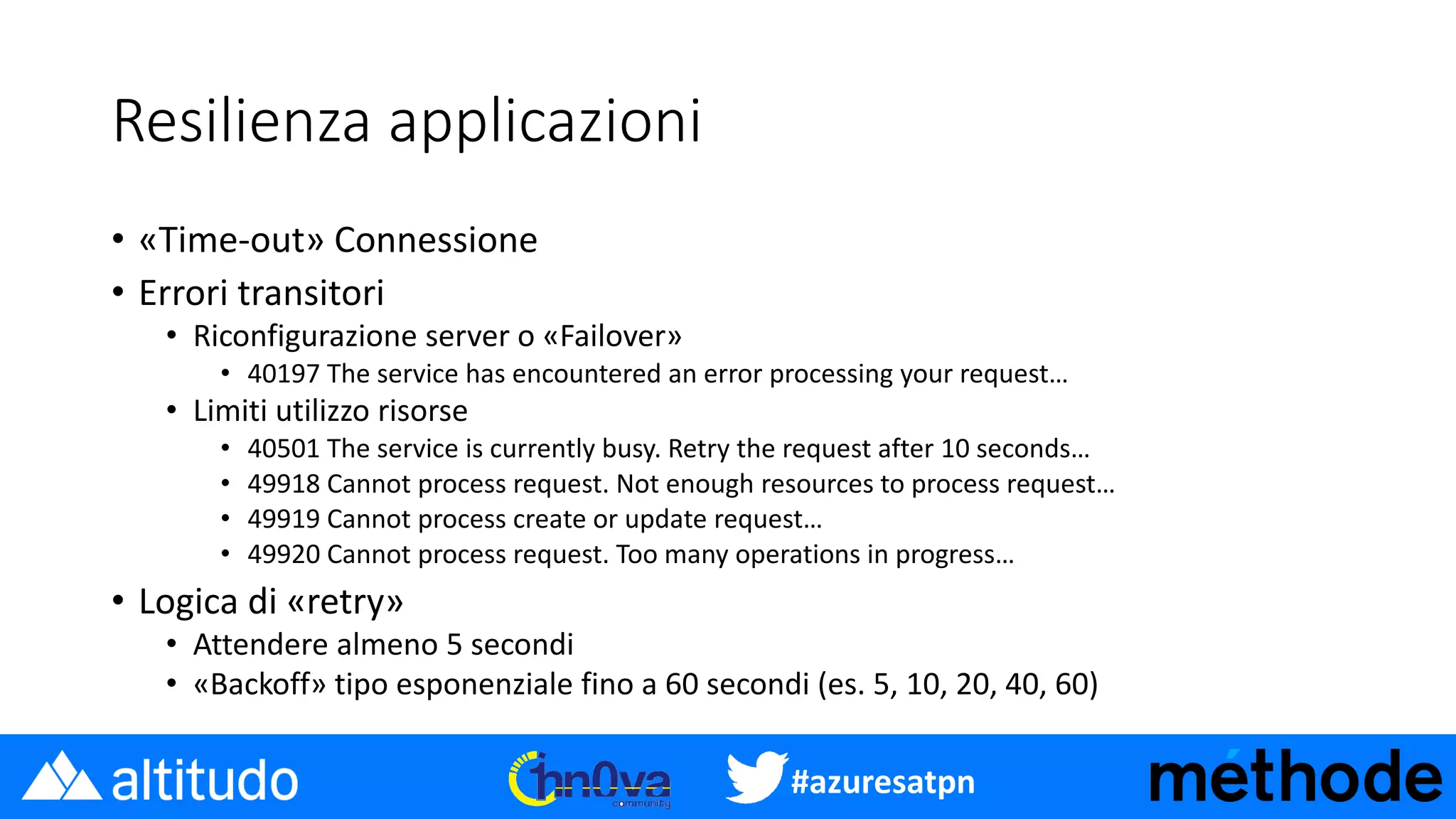 #azuresatpn
Resilienza applicazioni
• «Time-out» Connessione
• Errori transitori
• Riconfigurazione server o «Failover»
• 40197 The service has encountered an error processing your request…
• Limiti utilizzo risorse
• 40501 The service is currently busy. Retry the request after 10 seconds…
• 49918 Cannot process request. Not enough resources to process request…
• 49919 Cannot process create or update request…
• 49920 Cannot process request. Too many operations in progress…
• Logica di «retry»
• Attendere almeno 5 secondi
• «Backoff» tipo esponenziale fino a 60 secondi (es. 5, 10, 20, 40, 60)
 