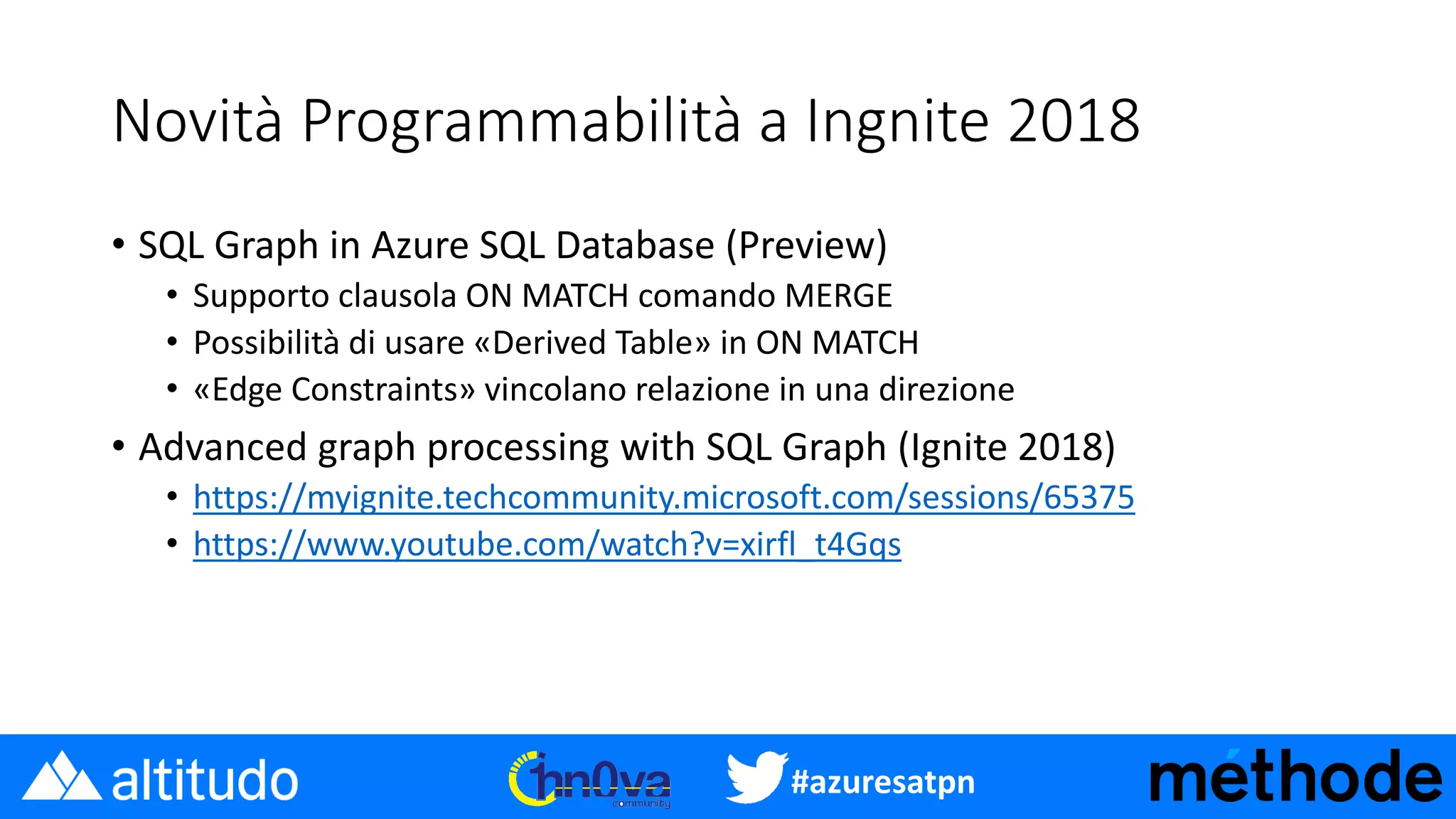 #azuresatpn
Novità Programmabilità a Ingnite 2018
• SQL Graph in Azure SQL Database (Preview)
• Supporto clausola ON MATCH comando MERGE
• Possibilità di usare «Derived Table» in ON MATCH
• «Edge Constraints» vincolano relazione in una direzione
• Advanced graph processing with SQL Graph (Ignite 2018)
• https://myignite.techcommunity.microsoft.com/sessions/65375
• https://www.youtube.com/watch?v=xirfl_t4Gqs
 