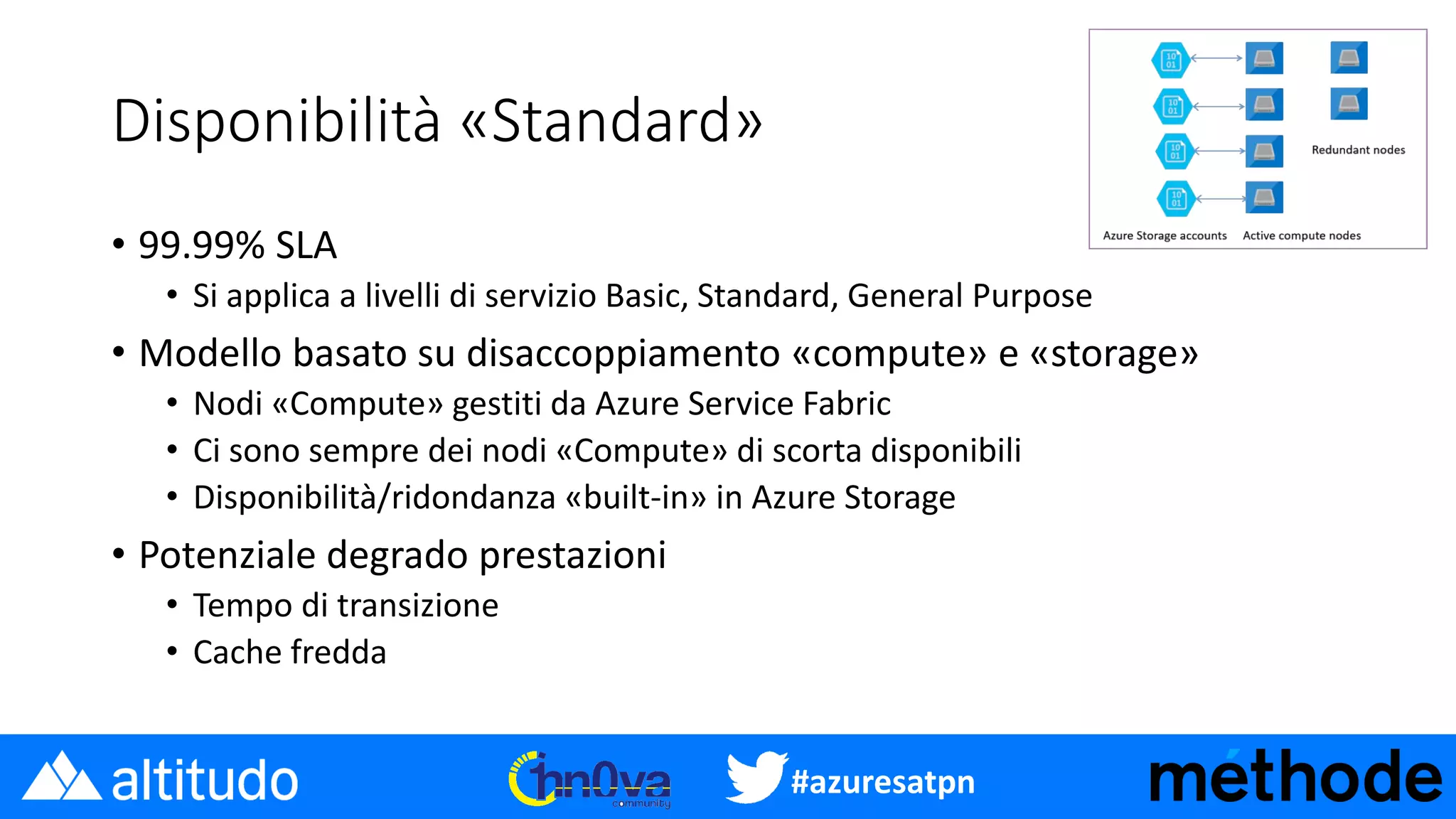 #azuresatpn
Disponibilità «Standard»
• 99.99% SLA
• Si applica a livelli di servizio Basic, Standard, General Purpose
• Modello basato su disaccoppiamento «compute» e «storage»
• Nodi «Compute» gestiti da Azure Service Fabric
• Ci sono sempre dei nodi «Compute» di scorta disponibili
• Disponibilità/ridondanza «built-in» in Azure Storage
• Potenziale degrado prestazioni
• Tempo di transizione
• Cache fredda
 
