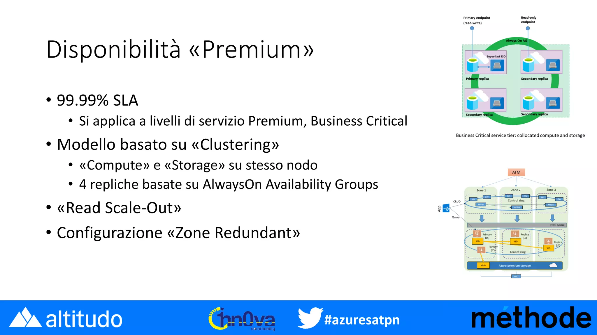 #azuresatpn
Disponibilità «Premium»
• 99.99% SLA
• Si applica a livelli di servizio Premium, Business Critical
• Modello basato su «Clustering»
• «Compute» e «Storage» su stesso nodo
• 4 repliche basate su AlwaysOn Availability Groups
• «Read Scale-Out»
• Configurazione «Zone Redundant»
 