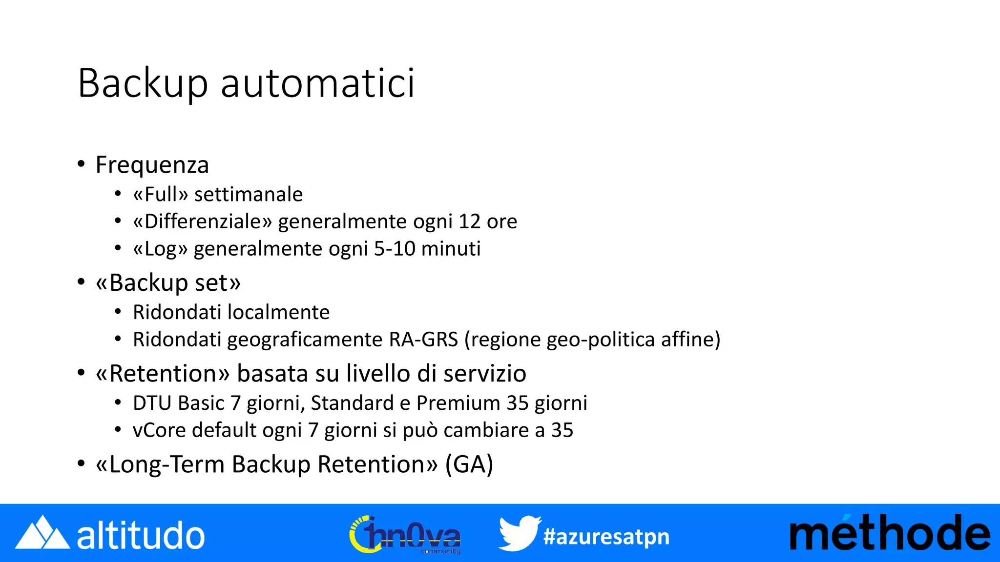 #azuresatpn
Backup automatici
• Frequenza
• «Full» settimanale
• «Differenziale» generalmente ogni 12 ore
• «Log» generalmente ogni 5-10 minuti
• «Backup set»
• Ridondati localmente
• Ridondati geograficamente RA-GRS (regione geo-politica affine)
• «Retention» basata su livello di servizio
• DTU Basic 7 giorni, Standard e Premium 35 giorni
• vCore default ogni 7 giorni si può cambiare a 35
• «Long-Term Backup Retention» (GA)
 