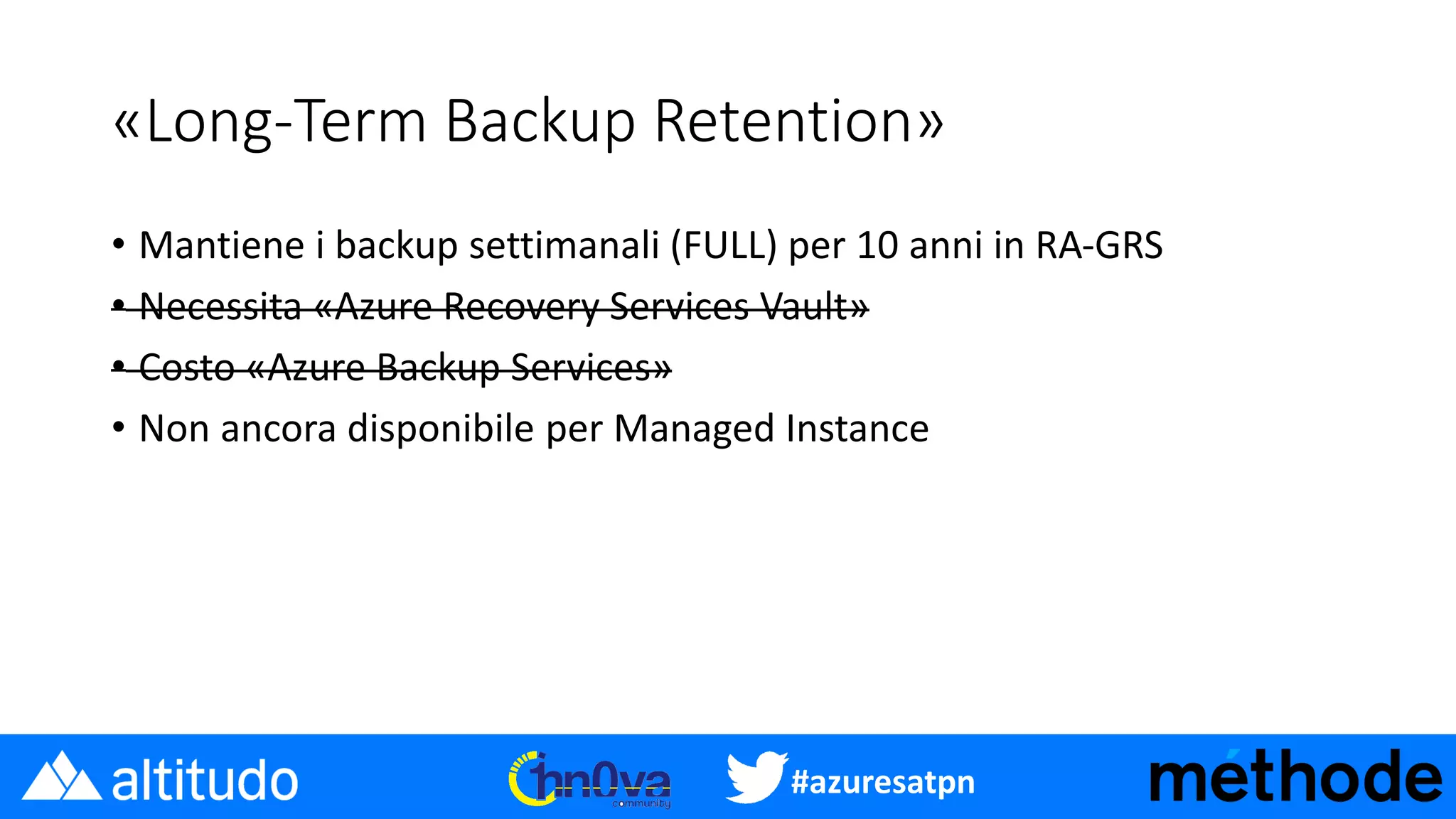 #azuresatpn
«Long-Term Backup Retention»
• Mantiene i backup settimanali (FULL) per 10 anni in RA-GRS
• Necessita «Azure Recovery Services Vault»
• Costo «Azure Backup Services»
• Non ancora disponibile per Managed Instance
 