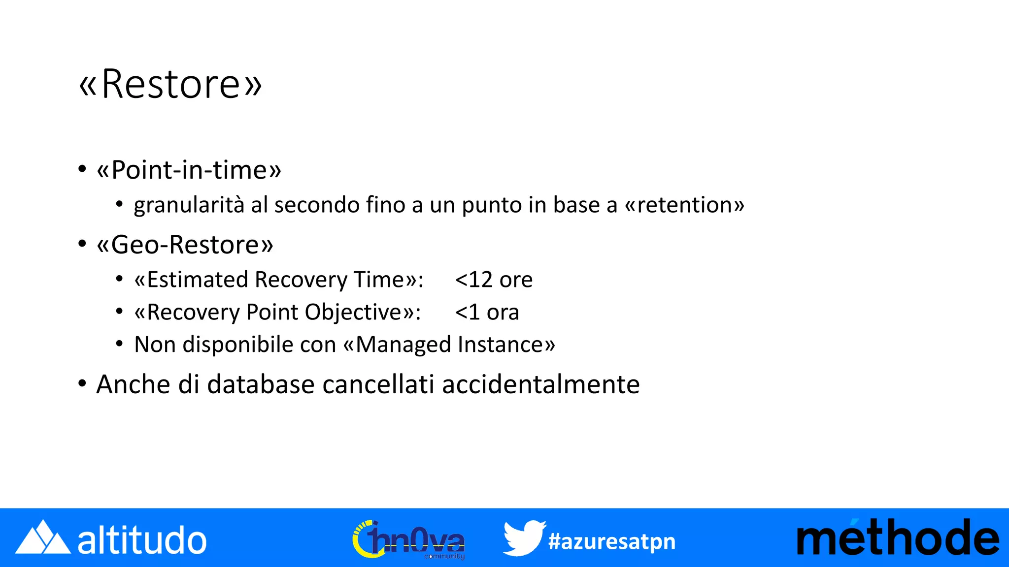 #azuresatpn
«Restore»
• «Point-in-time»
• granularità al secondo fino a un punto in base a «retention»
• «Geo-Restore»
• «Estimated Recovery Time»: <12 ore
• «Recovery Point Objective»: <1 ora
• Non disponibile con «Managed Instance»
• Anche di database cancellati accidentalmente
 