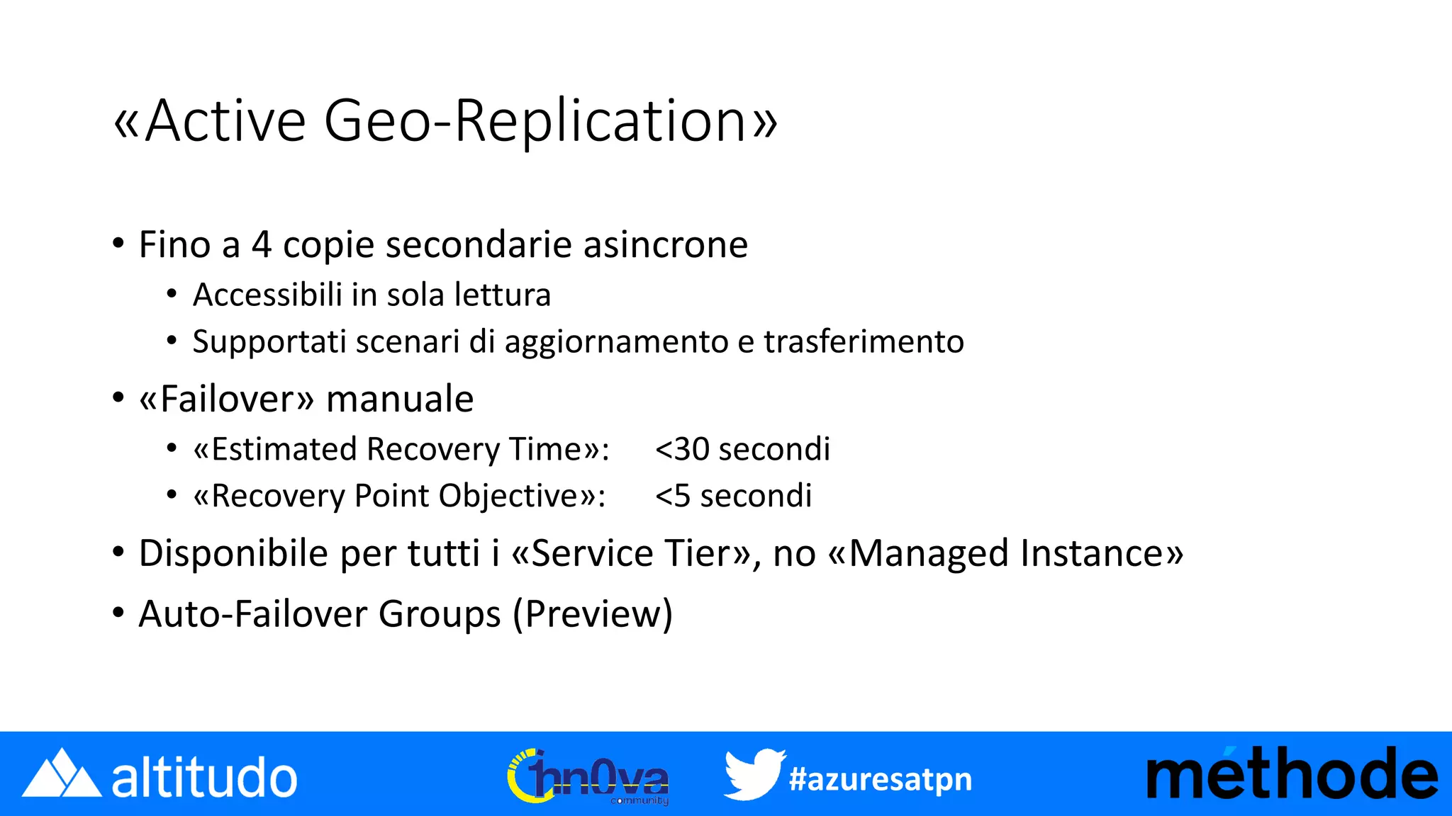 #azuresatpn
«Active Geo-Replication»
• Fino a 4 copie secondarie asincrone
• Accessibili in sola lettura
• Supportati scenari di aggiornamento e trasferimento
• «Failover» manuale
• «Estimated Recovery Time»: <30 secondi
• «Recovery Point Objective»: <5 secondi
• Disponibile per tutti i «Service Tier», no «Managed Instance»
• Auto-Failover Groups (Preview)
 