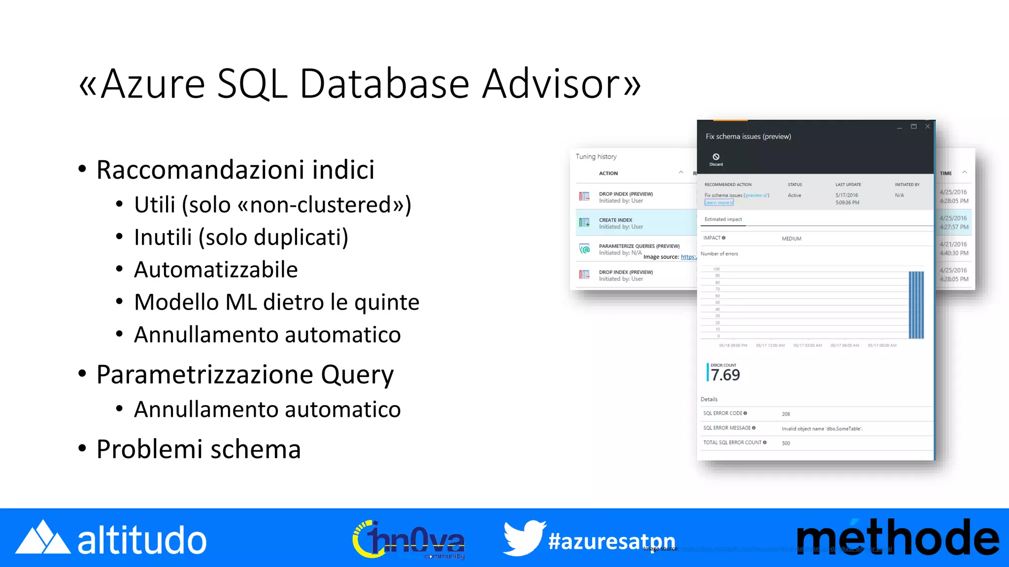 #azuresatpn
«Azure SQL Database Advisor»
• Raccomandazioni indici
• Utili (solo «non-clustered»)
• Inutili (solo duplicati)
• Automatizzabile
• Modello ML dietro le quinte
• Annullamento automatico
• Parametrizzazione Query
• Annullamento automatico
• Problemi schema
Image source: https://docs.microsoft.com/en-us/azure/sql-database/sql-database-advisor-portal
Image source: https://docs.microsoft.com/en-us/azure/sql-database/sql-database-advisor-portal
 