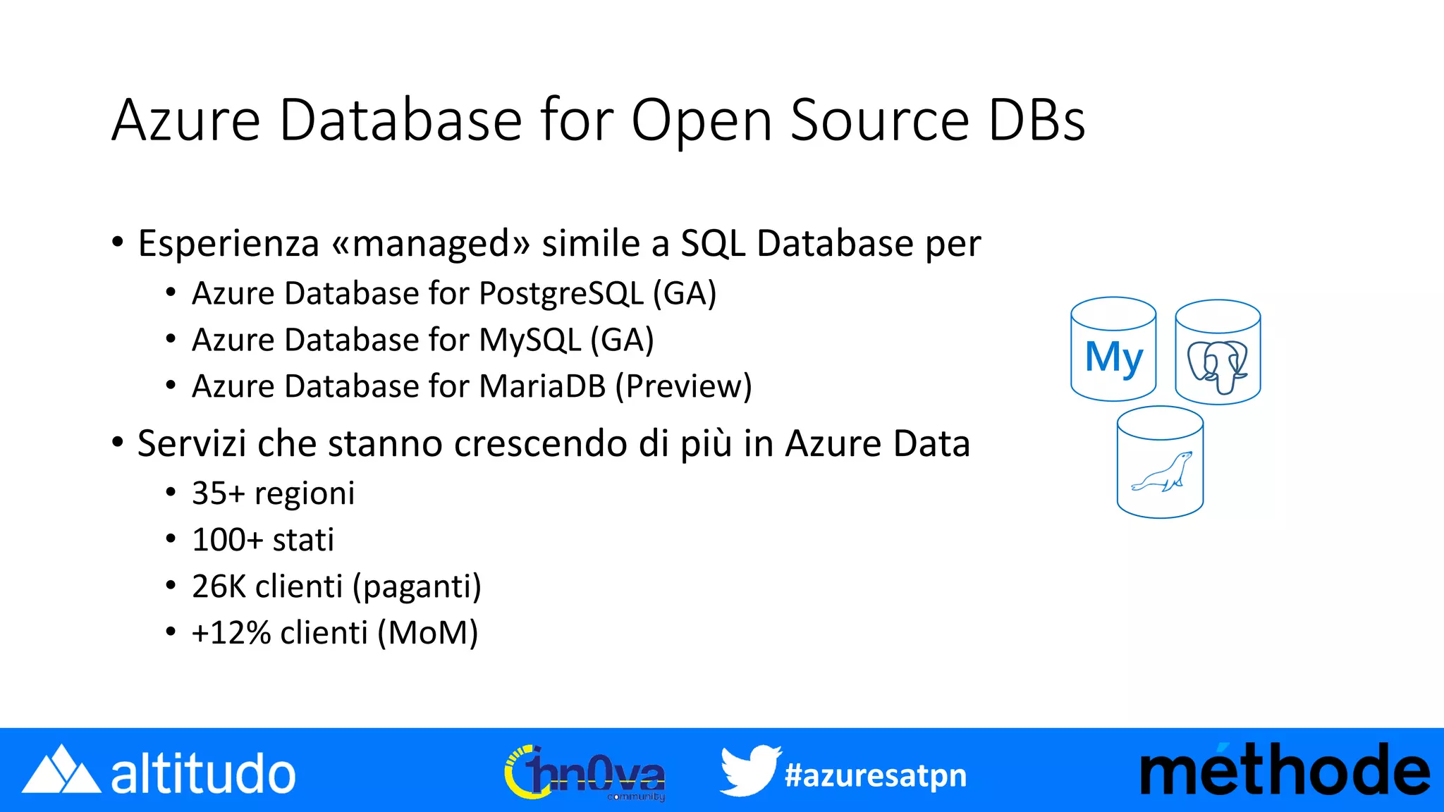 #azuresatpn
Azure Database for Open Source DBs
• Esperienza «managed» simile a SQL Database per
• Azure Database for PostgreSQL (GA)
• Azure Database for MySQL (GA)
• Azure Database for MariaDB (Preview)
• Servizi che stanno crescendo di più in Azure Data
• 35+ regioni
• 100+ stati
• 26K clienti (paganti)
• +12% clienti (MoM)
My
 