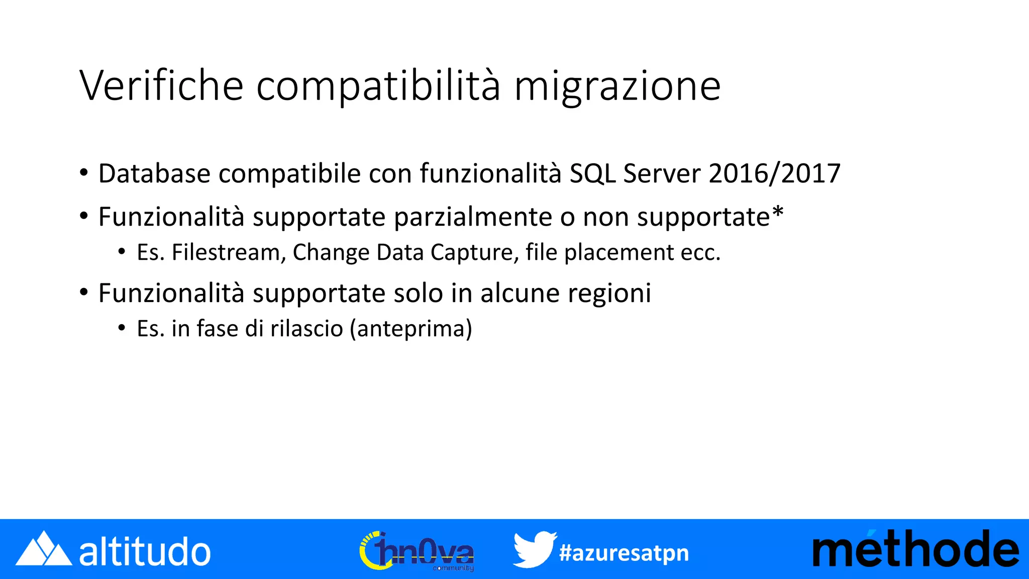 #azuresatpn
Verifiche compatibilità migrazione
• Database compatibile con funzionalità SQL Server 2016/2017
• Funzionalità supportate parzialmente o non supportate*
• Es. Filestream, Change Data Capture, file placement ecc.
• Funzionalità supportate solo in alcune regioni
• Es. in fase di rilascio (anteprima)
 