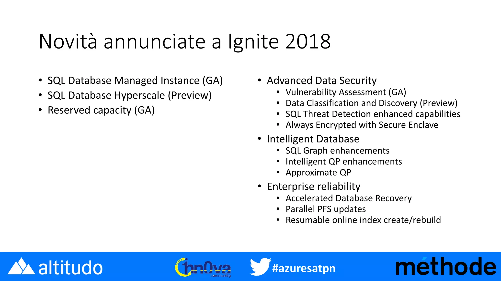 #azuresatpn
Novità annunciate a Ignite 2018
• SQL Database Managed Instance (GA)
• SQL Database Hyperscale (Preview)
• Reserved capacity (GA)
• Advanced Data Security
• Vulnerability Assessment (GA)
• Data Classification and Discovery (Preview)
• SQL Threat Detection enhanced capabilities
• Always Encrypted with Secure Enclave
• Intelligent Database
• SQL Graph enhancements
• Intelligent QP enhancements
• Approximate QP
• Enterprise reliability
• Accelerated Database Recovery
• Parallel PFS updates
• Resumable online index create/rebuild
 