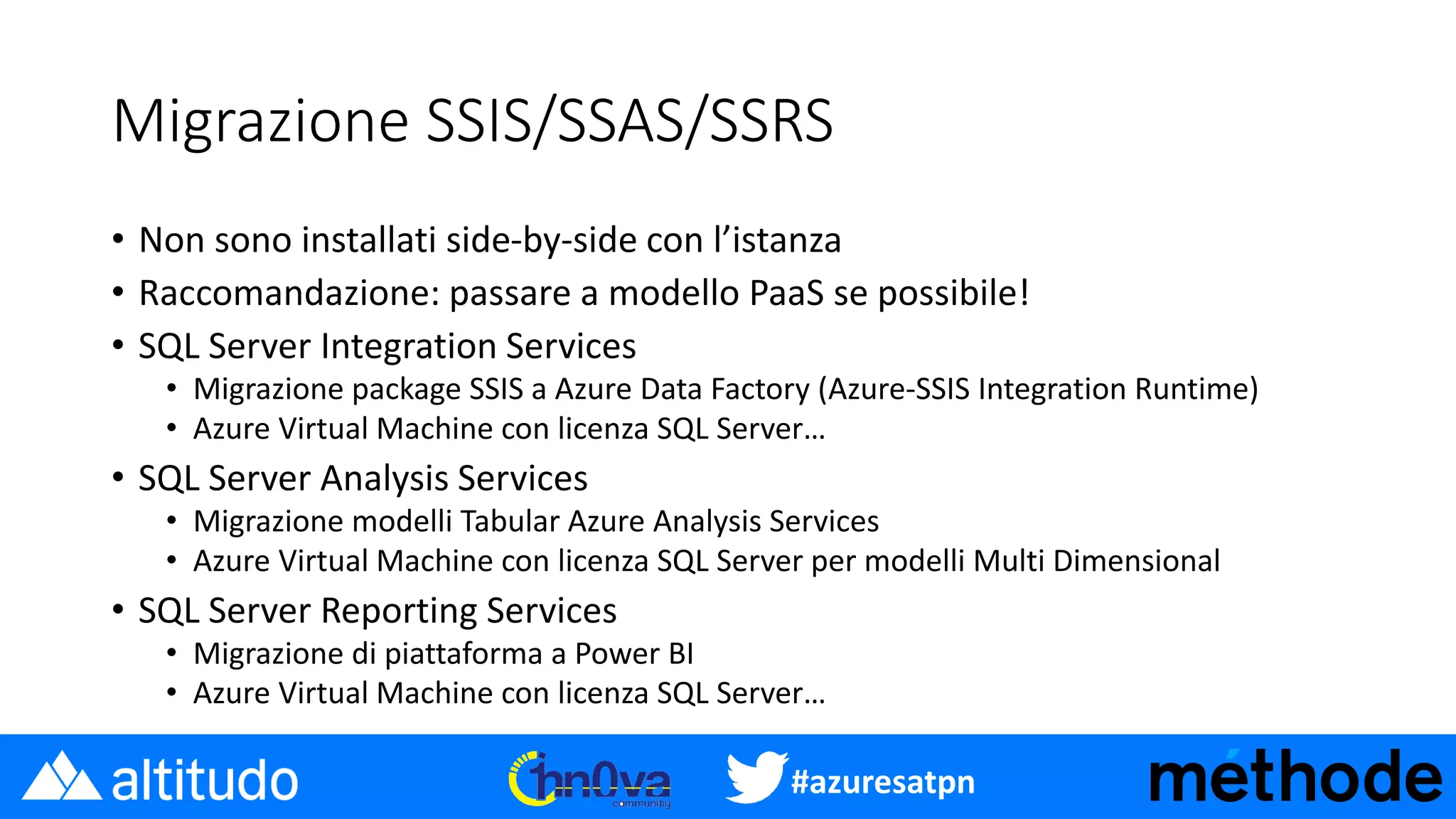 #azuresatpn
Migrazione SSIS/SSAS/SSRS
• Non sono installati side-by-side con l’istanza
• Raccomandazione: passare a modello PaaS se possibile!
• SQL Server Integration Services
• Migrazione package SSIS a Azure Data Factory (Azure-SSIS Integration Runtime)
• Azure Virtual Machine con licenza SQL Server…
• SQL Server Analysis Services
• Migrazione modelli Tabular Azure Analysis Services
• Azure Virtual Machine con licenza SQL Server per modelli Multi Dimensional
• SQL Server Reporting Services
• Migrazione di piattaforma a Power BI
• Azure Virtual Machine con licenza SQL Server…
 