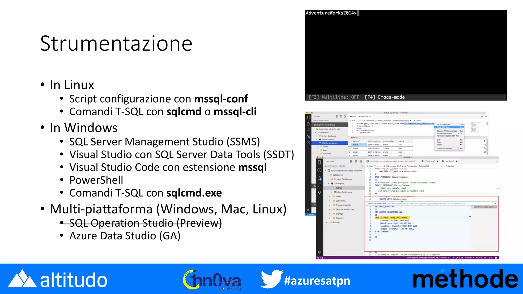#azuresatpn
Strumentazione
• In Linux
• Script configurazione con mssql-conf
• Comandi T-SQL con sqlcmd o mssql-cli
• In Windows
• SQL Server Management Studio (SSMS)
• Visual Studio con SQL Server Data Tools (SSDT)
• Visual Studio Code con estensione mssql
• PowerShell
• Comandi T-SQL con sqlcmd.exe
• Multi-piattaforma (Windows, Mac, Linux)
• SQL Operation Studio (Preview)
• Azure Data Studio (GA)
 
