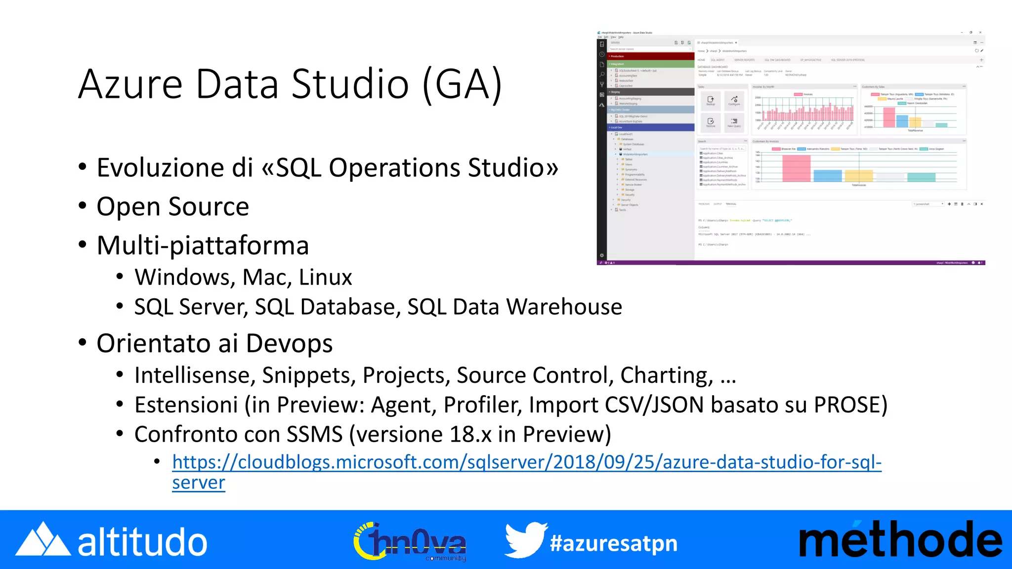 #azuresatpn
Azure Data Studio (GA)
• Evoluzione di «SQL Operations Studio»
• Open Source
• Multi-piattaforma
• Windows, Mac, Linux
• SQL Server, SQL Database, SQL Data Warehouse
• Orientato ai Devops
• Intellisense, Snippets, Projects, Source Control, Charting, …
• Estensioni (in Preview: Agent, Profiler, Import CSV/JSON basato su PROSE)
• Confronto con SSMS (versione 18.x in Preview)
• https://cloudblogs.microsoft.com/sqlserver/2018/09/25/azure-data-studio-for-sql-
server
 