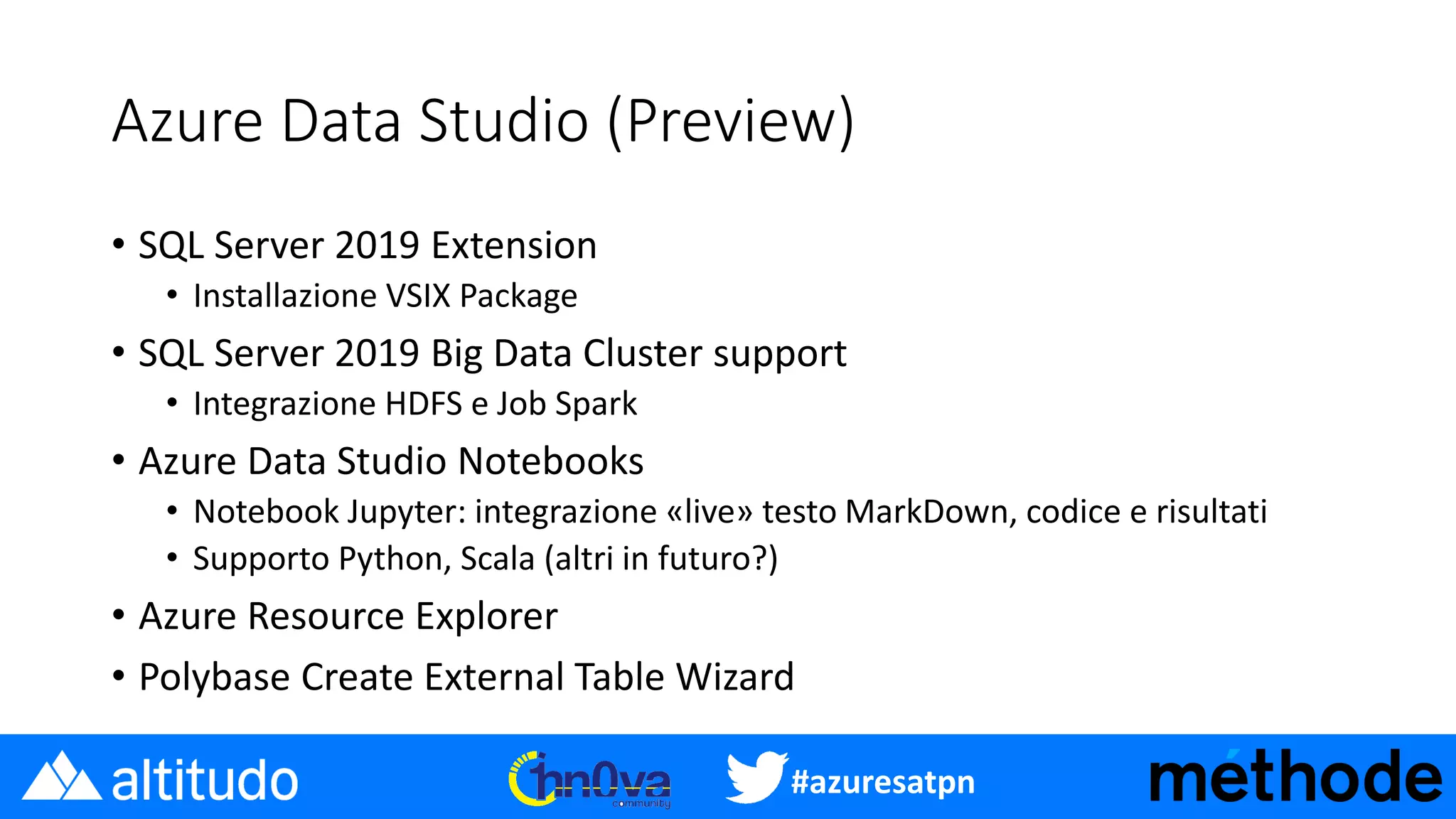 #azuresatpn
Azure Data Studio (Preview)
• SQL Server 2019 Extension
• Installazione VSIX Package
• SQL Server 2019 Big Data Cluster support
• Integrazione HDFS e Job Spark
• Azure Data Studio Notebooks
• Notebook Jupyter: integrazione «live» testo MarkDown, codice e risultati
• Supporto Python, Scala (altri in futuro?)
• Azure Resource Explorer
• Polybase Create External Table Wizard
 
