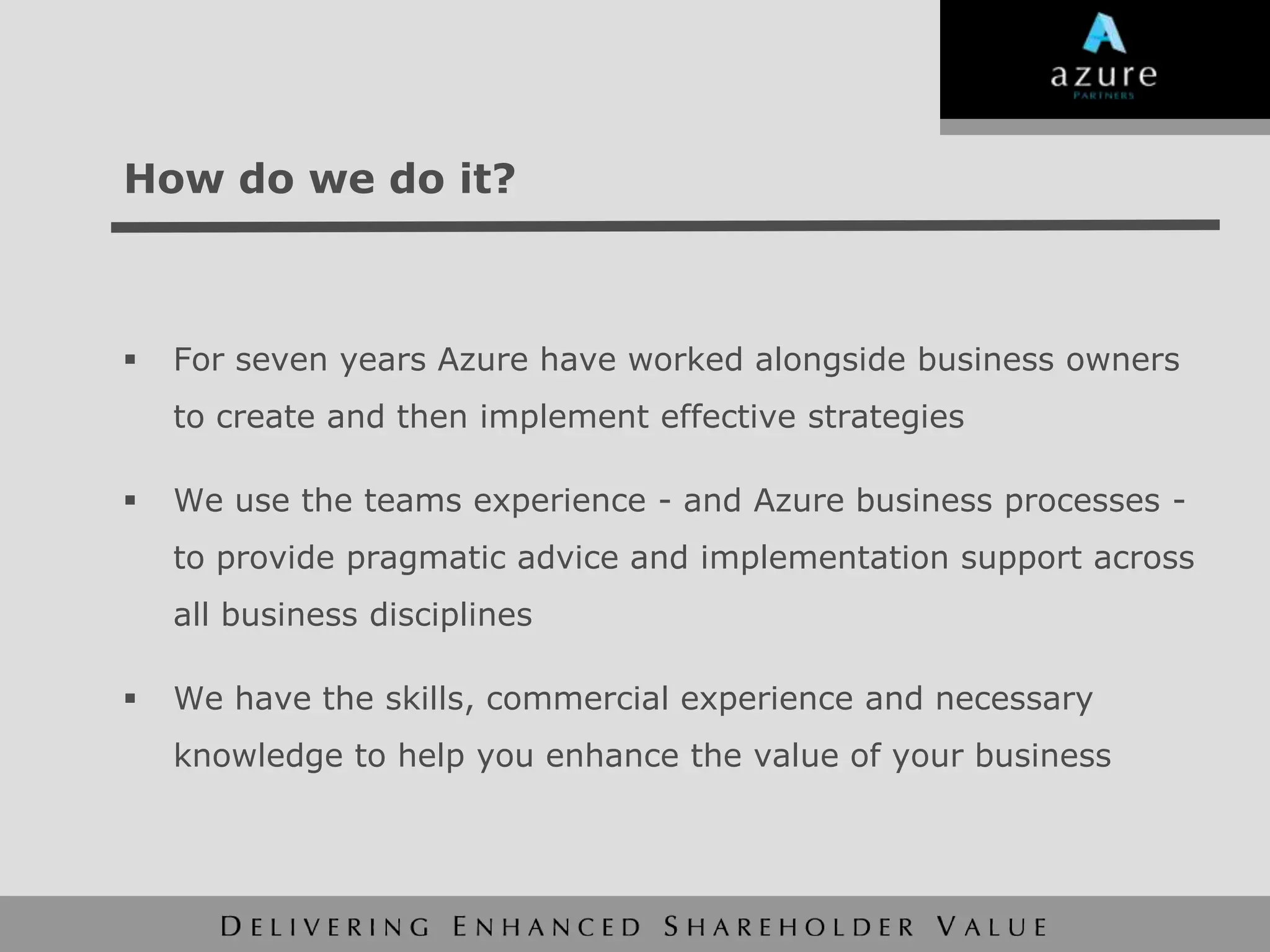 How do we do it?



   For seven years Azure have worked alongside business owners
    to create and then implement effective strategies

   We use the teams experience - and Azure business processes -
    to provide pragmatic advice and implementation support across
    all business disciplines

   We have the skills, commercial experience and necessary
    knowledge to help you enhance the value of your business
 