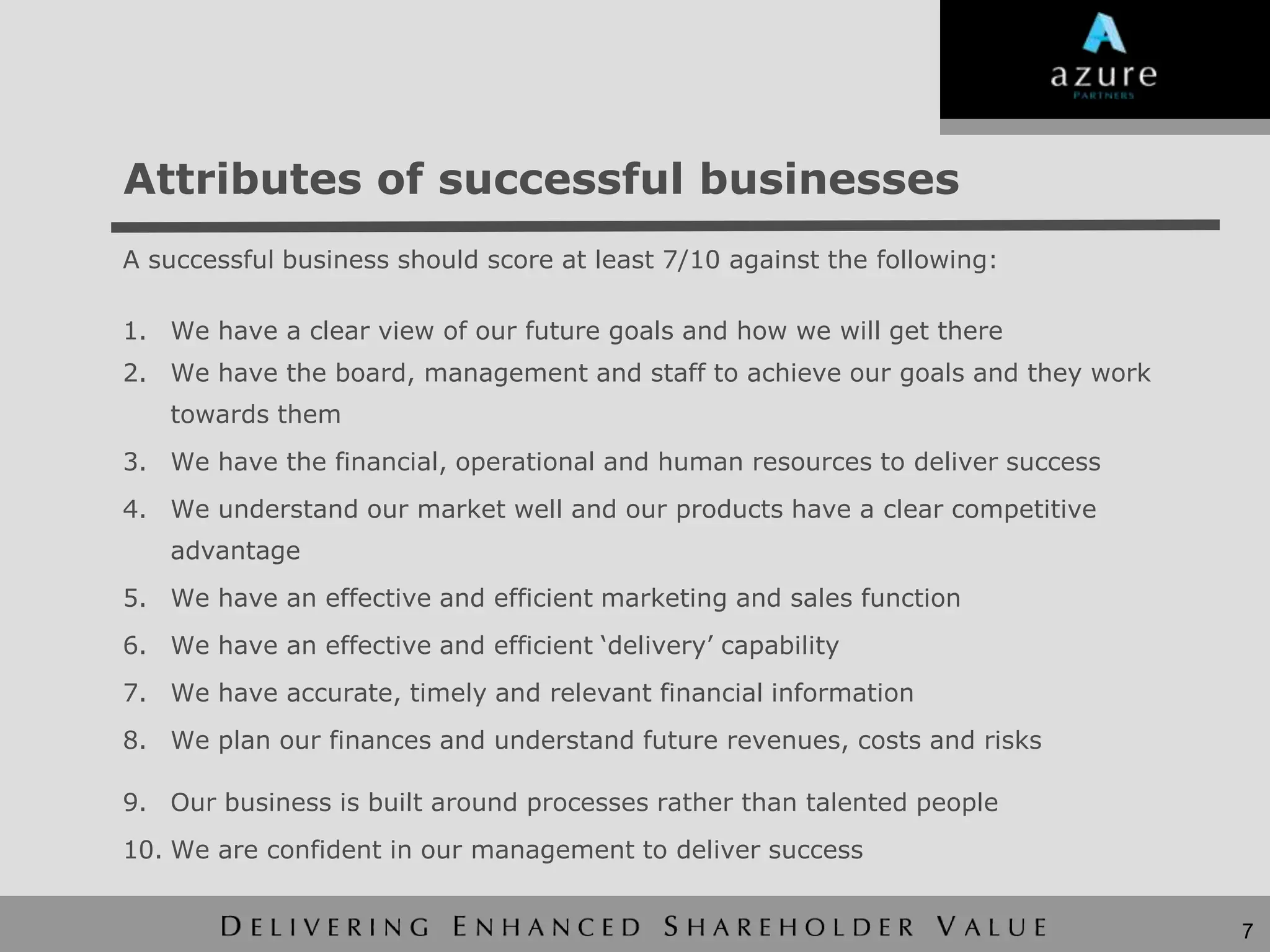 Attributes of successful businesses
A successful business should score at least 7/10 against the following:

1. We have a clear view of our future goals and how we will get there
2. We have the board, management and staff to achieve our goals and they work
   towards them
3. We have the financial, operational and human resources to deliver success
4. We understand our market well and our products have a clear competitive
   advantage
5. We have an effective and efficient marketing and sales function
6. We have an effective and efficient „delivery‟ capability
7. We have accurate, timely and relevant financial information
8. We plan our finances and understand future revenues, costs and risks

9. Our business is built around processes rather than talented people
10. We are confident in our management to deliver success


                                                                                7
 